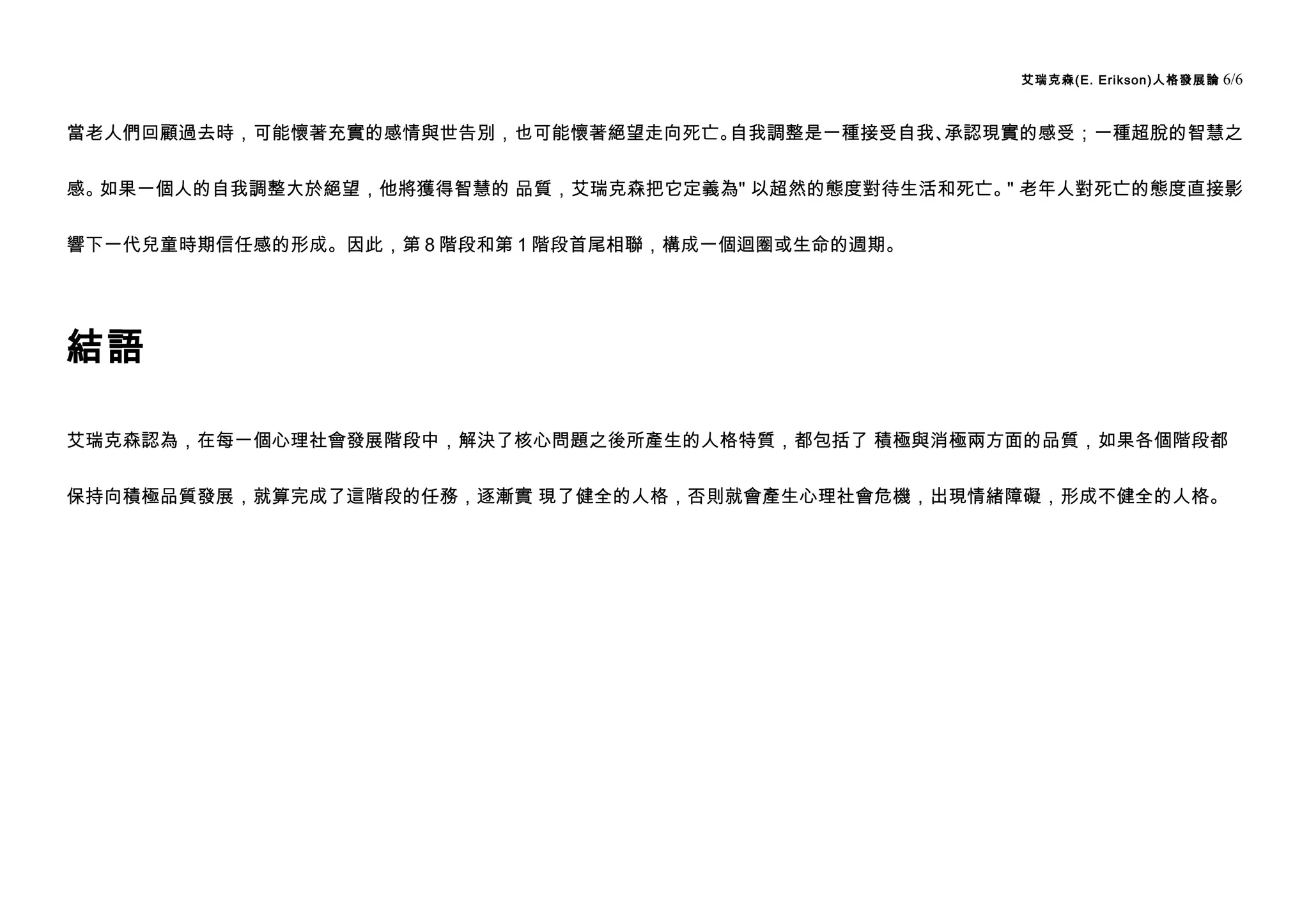 艾瑞克森(E. Erikson)人格發展論   6/6


當老人們回顧過去時，可能懷著充實的感情與世告別，也可能懷著絕望走向死亡。自我調整是一種接受自我、承認現實的感受；一種超脫的智慧之


感。如果一個人的自我調整大於絕望，他將獲得智慧的 品質，艾瑞克森把它定義為" 以超然的態度對待生活和死亡。 老年人對死亡的態度直接影
                                                     "


響下一代兒童時期信任感的形成。因此，第 8 階段和第 1 階段首尾相聯，構成一個迴圈或生命的週期。




結語

艾瑞克森認為，在每一個心理社會發展階段中，解決了核心問題之後所產生的人格特質，都包括了 積極與消極兩方面的品質，如果各個階段都


保持向積極品質發展，就算完成了這階段的任務，逐漸實 現了健全的人格，否則就會產生心理社會危機，出現情緒障礙，形成不健全的人格。
 