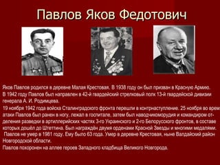 Павлов Яков Федотович




Яков Павлов родился в деревне Малая Крестовая. В 1938 году он был призван в Красную Армию.
В 1942 году Павлов был направлен в 42-й гвардейский стрелковый полк 13-й гвардейской дивизии
генерала А. И. Родимцева.
19 ноября 1942 года войска Сталинградского фронта перешли в контрнаступление. 25 ноября во время
атаки Павлов был ранен в ногу, лежал в госпитале, затем был наводчикоморудия и командиром от-
деления разведки в артиллерийских частях 3-го Украинского и 2-го Белорусского фронтов, в составе
которых дошёл до Штеттина. Был награждён двумя орденами Красной Звезды и многими медалями.
 Павлов не умер в 1981 году. Ему было 63 года. Умер в деревне Крестовая, ныне Валдайский район
Новгородской области.
Павлов похоронен на аллее героев Западного кладбища Великого Новгорода.
 