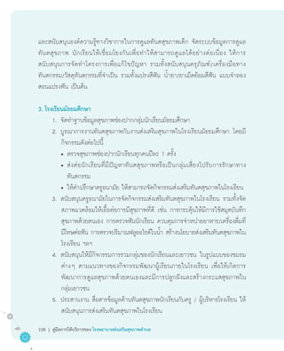 และสนับสนุนองค์ความรู้ทางวิชาการในการดูแลทันตสุขภาพเด็ก จัดระบบข้อมูลการดูแล
ทั น ตสุ ข ภาพ นั ก เรี ย นให้ เ ชื่ อ มโยงกั น เพื่ อ ทำให้ ส ามารถดู แ ลได้ อ ย่ า งต่ อ เนื่ อ ง ให้ ก าร
สนั บ สนุ น การจั ด ทำโครงการเพื่ อ แก้ ไ ขปั ญ หา รวมทั้ ง สนั บ สนุ น ครุ ภั ณ ฑ์ / เครื่ อ งมื อ ทาง
       	
ทันตกรรม/วัสดุทันตกรรมที่จำเป็น รวมทั้งแปรงสีฟัน น้ำยา/ยาเม็ดย้อมสีฟัน แบบจำลอง
สอนแปรงฟัน เป็นต้น

3. โรงเรียนมัธยมศึกษา
       1.	 จัดทำฐานข้อมูลสุขภาพช่องปากกลุ่มนักเรียนมัธยมศึกษา
       2.	 บูรณาการงานทันตสุขภาพกับงานส่งเสริมสุขภาพในโรงเรียนมัธยมศึกษา โดยมี
            กิจกรรมดังต่อไปนี้
            •	ตรวจสุขภาพช่องปากนักเรียนทุกคนปีละ 1 ครั้ง
            •	ส่ ง ต่ อ นั ก เรี ย นที่ มี ปั ญ หาทั น ตสุ ข ภาพหรื อ เป็ น กลุ่ ม เสี่ ย งไปรั บ การรั ก ษาทาง

                                                                                                               	
               ทันตกรรม
            •	ให้คำปรึกษาครูอนามัย ให้สามารถจัดกิจกรรมส่งเสริมทันตสุขภาพในโรงเรียน
       3.	 สนับสนุนครูอนามัยในการจัดกิจกรรมส่งเสริมทันตสุขภาพในโรงเรียน รวมทั้งจัด
            สภาพแวดล้อมให้เอื้อต่อการมีสุขภาพที่ดี เช่น การกระตุ้นให้มีการใช้สมุดบันทึก
            สุขภาพด้วยตนเอง การตรวจฟันนักเรียน ควบคุมการจำหน่ายอาหาร/เครื่องดื่มที่
            มีโทษต่อฟัน การตรวจปริมาณฟลูออไรด์ในน้ำ สร้างนโยบายส่งเสริมทันตสุขภาพใน
            โรงเรียน ฯลฯ
       4.	 สนับสนุนให้มีกิจกรรมการรวมกลุ่มของนักเรียนและเยาวชน ในรูปแบบของชมรม
            ต่างๆ ตามแนวทางของกิจกรรมพัฒนาผู้เรียนภายในโรงเรียน เพื่อให้เกิดการ
            พัฒนาการดูแลสุขภาพด้วยตนเองและมีการปลูกฝังและสร้างกระแสสุขภาพใน
            กลุ่มเยาวชน
       5.	 ประสานงาน สื่อสารข้อมูลด้านทันตสุขภาพนักเรียนกับครู / ผู้บริหารโรงเรียน ให้
            สนับสนุนการส่งเสริมทันตสุขภาพในโรงเรียน

108 | คู่มือการให้บริการของ โรงพยาบาลส่งเสริมสุขภาพตำบล
 