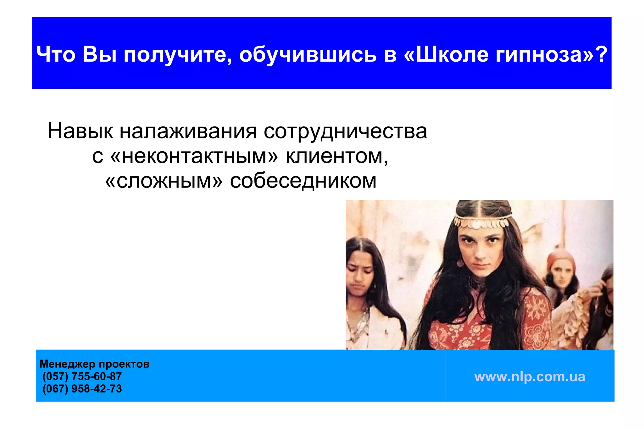 Что Вы получите, обучившись в «Школе гипноза»?


 Навык налаживания сотрудничества
    с «неконтактным» клиентом,
     «сложным» собеседником




Менеджер проектов
(057) 755-60-87                     www.nlp.com.ua
(067) 958-42-73
 