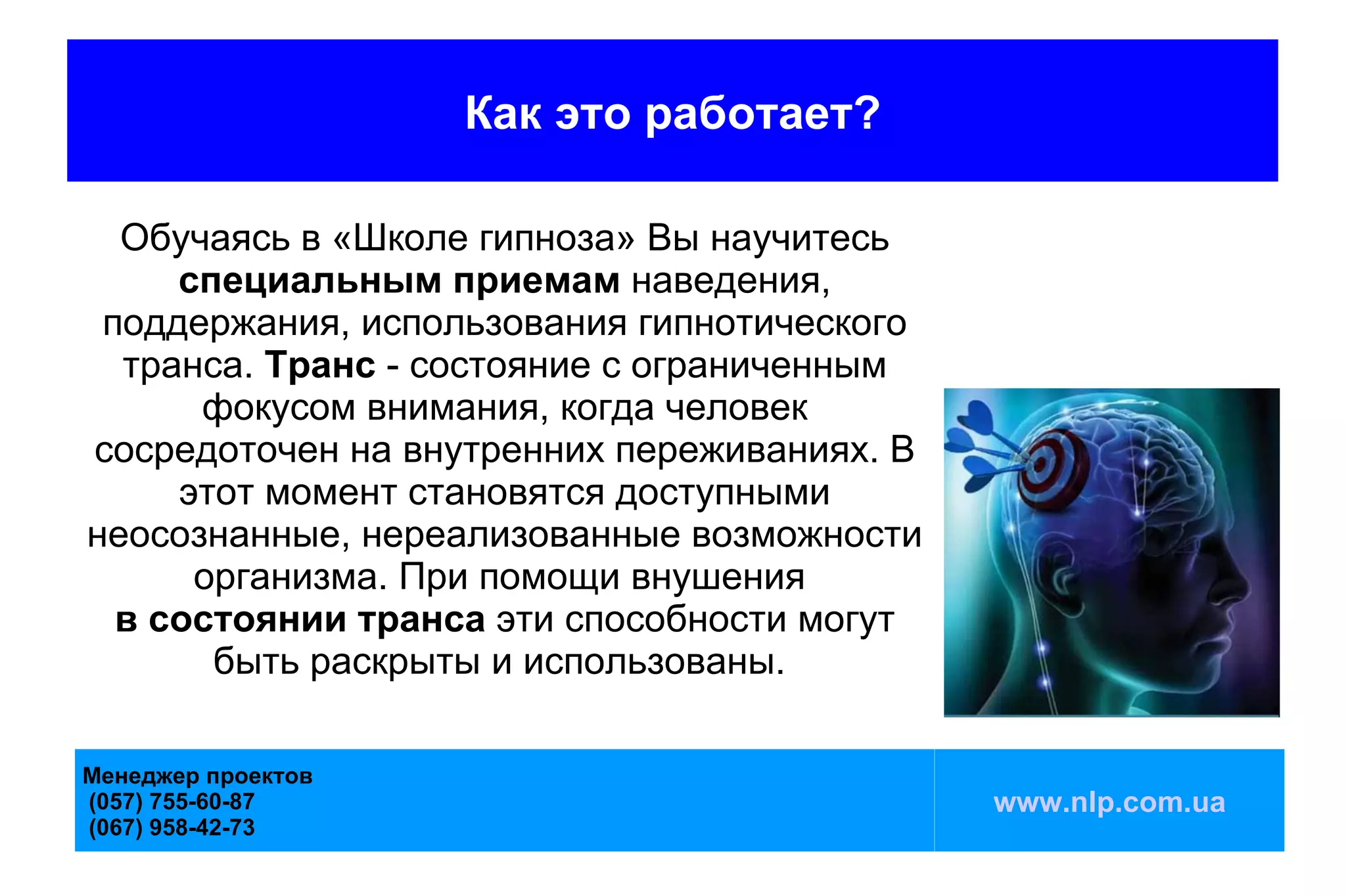 Как это работает?

  Обучаясь в «Школе гипноза» Вы научитесь
     специальным приемам наведения,
 поддержания, использования гипнотического
  транса. Транс - состояние с ограниченным
      фокусом внимания, когда человек
сосредоточен на внутренних переживаниях. В
     этот момент становятся доступными
неосознанные, нереализованные возможности
      организма. При помощи внушения
  в состоянии транса эти способности могут
       быть раскрыты и использованы.

Менеджер проектов
(057) 755-60-87                              www.nlp.com.ua
(067) 958-42-73
 