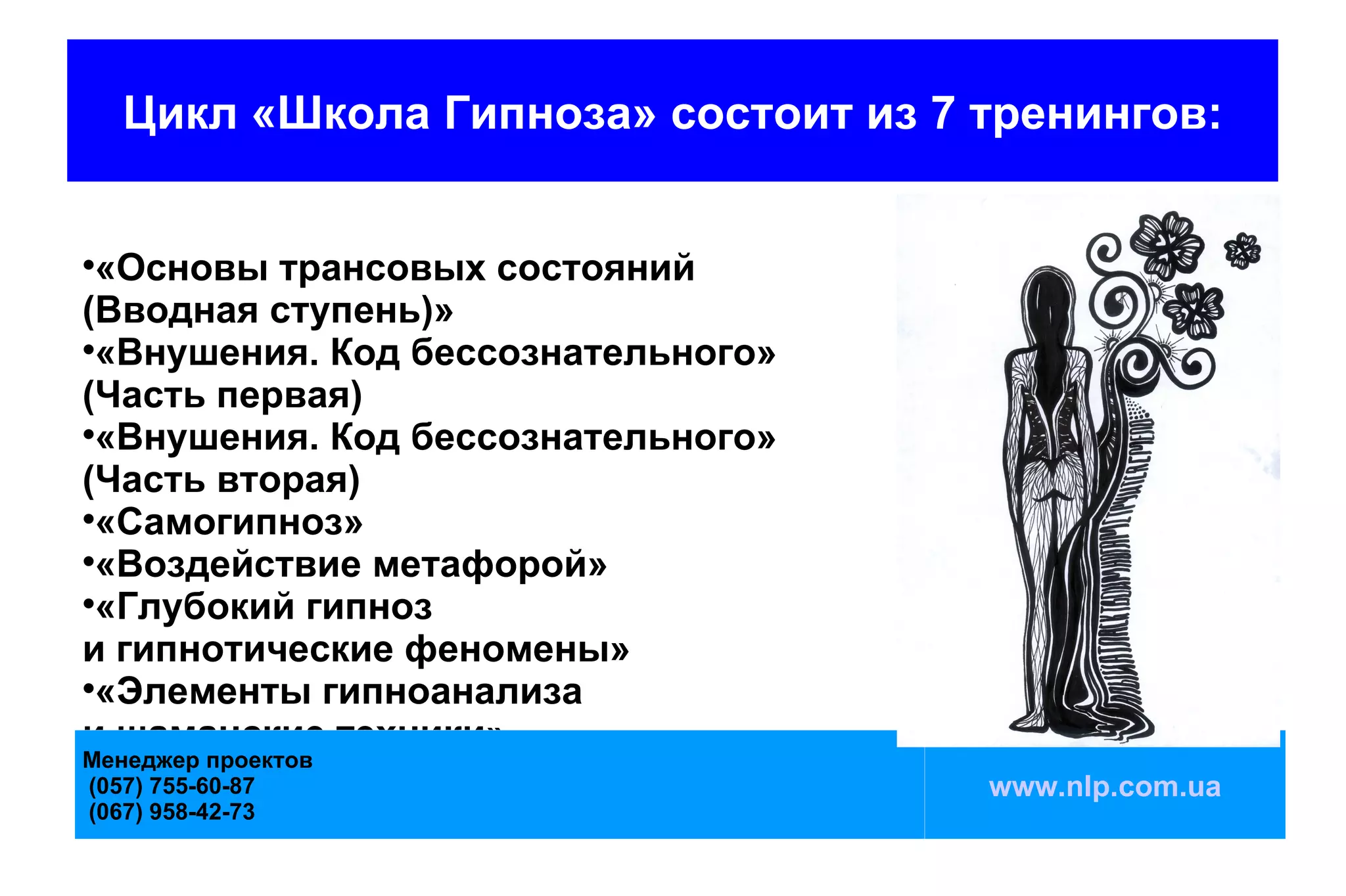 Цикл «Школа Гипноза» состоит из 7 тренингов:



  «Основы трансовых состояний
(Вводная ступень)»

  «Внушения. Код бессознательного»
(Часть первая)

  «Внушения. Код бессознательного»
(Часть вторая)

  «Самогипноз»

  «Воздействие метафорой»

  «Глубокий гипноз
и гипнотические феномены»

  «Элементы гипноанализа
и шаманские техники»
Менеджер проектов
(057) 755-60-87                       www.nlp.com.ua
(067) 958-42-73
 