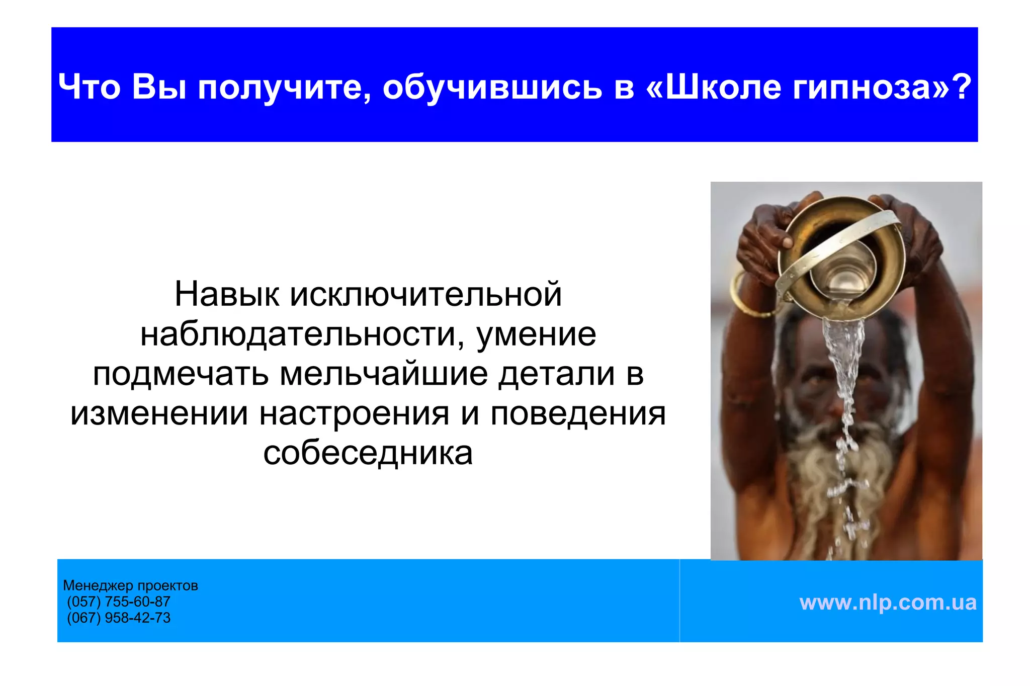 Что Вы получите, обучившись в «Школе гипноза»?




     Навык исключительной
   наблюдательности, умение
 подмечать мельчайшие детали в
изменении настроения и поведения
          собеседника


Менеджер проектов
(057) 755-60-87                      www.nlp.com.ua
(067) 958-42-73
 