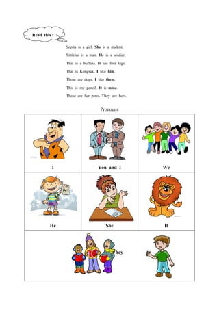 Read this :
              Sopita is a girl. She is a student.
              Sittichai is a man. He is a soldier.
              That is a buffalo. It has four legs.
              That is Kongsak. I like him.
              Those are dogs. I like them.
              This is my pencil. It is mine.
              Those are her pens. They are hers.

                                  Pronouns




          I                     You and I            We




         He                          She             It


                                         They
 