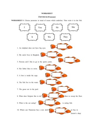 WORKSHEET
                               คาสรรพนาม (Pronouns)
WOEKSHEET 1 : Choose pronouns in stead of nouns which underline. Then write it in the fish.

                I                      You                He                   She


                           It                    We               They


       1. An elephant does not have big eyes.

       2. My uncle lives in Bangkok.

       3. Pawena and I like to go to the sports centre.

       4. Her father likes to swim.

       5. A lion is inside the cage.

       6. The fish live in the water.

       7. The geese are in the pool.

       8. What does Siriporn like to do?                            likes to sweep the floor.

       9. What is the cat eating?                                is eating fish.

       10. Where can Thanawan buy a new skirt?                               an buy in
                                                                             Amorn’s shop.
 