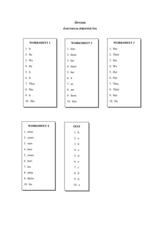 บัตร๶ฉลย
                  คาสรรพนาม (PRONOUNS)


    WORKSHEET 1         WORKSHEET 2         WORKSHEET 3
1. It               1. him               1. Her
2. He               2. them              2. Their
3. We               3. her               3. His
4. He               4. them              4. We
5. It               5. her               5. Her
6. It               6. it                6. Her
7. They             7. us                7. They
8. She              8. me                8. Their
9. It               9. them              9. Her
10. She             10. him              10. He




    WORKSHEET 4        TEST
1. mine                 1. b
2. yours                2. a
3. ours                 3. b
4. hers                 4. a
5. yours                5. d
6. hers                 6. a
7. his                  7. c
8. mine                 8. d
9. theirs               9. d
10. his                10. a
 