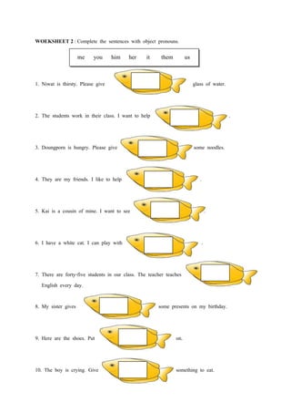 WOEKSHEET 2 : Complete the sentences with object pronouns.

                     me   you      him her        it    them         us


1. Niwat is thirsty. Please give                                          glass of water.



2. The students work in their class. I want to help                                         .



3. Doungporn is hungry. Please give                                       some noodles.



4. They are my friends. I like to help                                       .



5. Kai is a cousin of mine. I want to see                                        .



6. I have a white cat. I can play with                                       .



7. There are forty-five students in our class. The teacher teaches
   English every day.

8. My sister gives                                     some presents on my birthday.



9. Here are the shoes. Put                                     on.



10. The boy is crying. Give                                    something to eat.
 