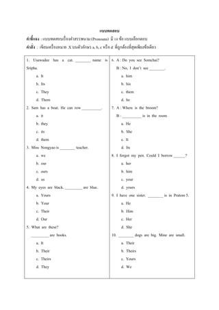 แบบทดสอบ
คาชี้แจง : แบบทดสอบเรื่ องคาสรรพนาม (Pronouns) มี 10 ข้อ แบบเลือกตอบ
คาสั่ง : เขียนเครื่ องหมาย X บนตัวอักษร a, b, c หรื อ d ที่ถกต้องที่สุดเพียงข้อเดียว
                                                            ู

1. Usawadee has a cat. ________ name is 6. A : Do you see Somchai?
Sripha.                                      B : No, I don’t see ________.
      a. It                                     a. him
      b. Its                                    b. his
      c. They                                   c. them
      d. Them                                   d. he
2. Sam has a boat. He can row __________. 7. A : Where is the broom?
      a. it                                  B : __________ is in the room
      b. they                                   a. He
      c. its                                    b. She
      d. them                                   c. It
3. Miss Nongyao is ________ teacher.            d. Its
      a. we                               8. I forgot my pen. Could I borrow ______?
      b. our                                    a. her
      c. ours                                   b. him
      d. us                                     c. your
4. My eyes are black. _________ are blue.       d. yours
      a. Yours                            9. I have one sister. ________ is in Pratom 5.
      b. Your                                   a. He
      c. Their                                  b. Him
      d. Our                                    c. Her
5. What are these?                              d. She
   _________ are books.                   10. ________ dogs are big. Mine are small.
      a. It                                     a. Their
      b. Their                                  b. Theirs
      c. Theirs                                 c. Yours
      d. They                                   d. We
 