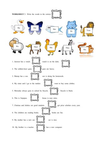 WORKSHEET 3 : Write the words in the correct.




       My                    Our                      Her
                                                                               He                    Your




     We                      Their              She                     They
                                                                                               His



1. Jaruwat has a watch.                watch is on the desk.

2. The soldiers have guns.             guns are heavy.

3. Manop has a son.                    son is doing his homework.

4. My sister and I go to the market.                     want to buy some clothes.

5. Mawadee always goes to school by bicycle.                     bicycle is black.

6. This is Sopapun.                    house is near mine.

7. Chutima and Julalux are good students.                     get prize scholars every year.

8. The children are reading books.                 books are fun.

9. My mother has a new car.                    car is nice.

10. My brother is a teacher.                has a new computer.
 
