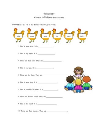 WORKSHEET
                               คำแสดงควำมเป็ นเจ้ำของ (POSSESSIVE)

WORKSHEET 1 : Fill in the blanks with the given words.



      mine             yours              hers            his         ours   theirs


       1. This is your skits. It is __________________.

       2. This is my apple. It is ____________________.

       3. These are their cats. They are _____________________.

       4. That is our cat. It is ____________________.

       5. These are her bags. They are _________________________.

       6. That is your dog. It is _______________________.

       7. This is Nunthika’s house. It is _________________.

       8. Those are Sutin’s shoes. They are ___________________.

       9. That is his watch It is ______________________.

       10. These are their trainers. They are ________________________.
 