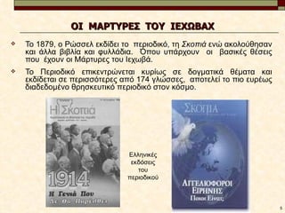 ΟΙ ΜΑΡΤΥΡΕΣ ΤΟΥ ΙΕΧΩΒΑΧ
   Το 1879, ο Ρώσσελ εκδίδει το περιοδικό, τη Σκοπιά ενώ ακολούθησαν
    και άλλα βιβλία και φυλλάδια. Όπου υπάρχουν οι βασικές θέσεις
    που έχουν οι Μάρτυρες του Ιεχωβά.
   Το Περιοδικό επικεντρώνεται κυρίως σε δογματικά θέματα και
    εκδίδεται σε περισσότερες από 174 γλώσσες, αποτελεί το πιο ευρέως
    διαδεδομένο θρησκευτικό περιοδικό στον κόσμο.




                              Ελληνικές
                               εκδόσεις
                                 του
                              περιοδικού



                                                                        5
 