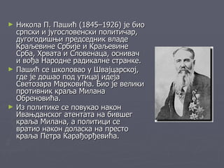 ►   Никола П. Пашић (1845–1926) је био
    српски и југословенски политичар,
    дугогодишњи председник владе
    Краљевине Србије и Краљевине
    Срба, Хрвата и Словенаца, оснивач
    и вођа Народне радикалне странке.
►   Пашић се школовао у Швајцарској,
    где је дошао под утицај идеја
    Светозара Марковића. Био је велики
    противник краља Милана
    Обреновића.
►   Из политике се повукао након
    Ивањданског атентата на бившег
    краља Милана, а политици се
    вратио након доласка на престо
    краља Петра Карађорђевића.
 