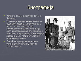 Биографија
► Рођен је 19/31. децембра 1845. у
  Зајечару.
► У школу је кренуо веома касно, са
  једанаест година. Школовао се у
  време честих пресељења
  зајечарске гимназије, тако да је
  због школовања као ђак боравио у
  Неготину и Крагујевцу. Гимназију је
  завршио у 21. години, углавном
  одличним успехом.
► Пашић се придружио српским
  устаницима у устанку против
  турске власти.
 
