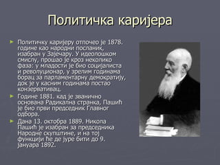 Политичка каријера
► Политичку каријеру отпочео је 1878.
  године као народни посланик,
  изабран у Зајечару. У идеолошком
  смислу, прошао је кроз неколико
  фаза: у младости је био социјалиста
  и револуционар, у зрелим годинама
  борац за парламентарну демократију,
  док је у касним годинама постао
  конзервативац.
► Године 1881. кад је званично
  основана Радикална странка, Пашић
  је био први председник Главног
  одбора.
► Дана 13. октобра 1889. Никола
  Пашић је изабран за председника
  Народне скупштине, и на тој
  функцији ће де јуре бити до 9.
  јануара 1892.
 
