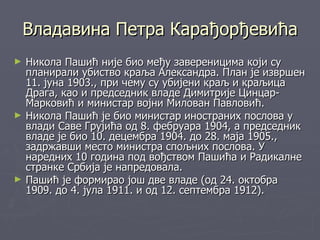 Владавина Петра Карађорђевића
►   Никола Пашић није био међу завереницима који су
    планирали убиство краља Александра. План је извршен
    11. јуна 1903., при чему су убијени краљ и краљица
    Драга, као и председник владе Димитрије Цинцар-
    Марковић и министар војни Милован Павловић.
►   Никола Пашић је био министар иностраних послова у
    влади Саве Грујића од 8. фебруара 1904, а председник
    владе је био 10. децембра 1904. до 28. маја 1905.,
    задржавши место министра спољних послова. У
    наредних 10 година под вођством Пашића и Радикалне
    странке Србија је напредовала.
►   Пашић је формирао још две владе (од 24. октобра
    1909. до 4. јула 1911. и од 12. септембра 1912).
 