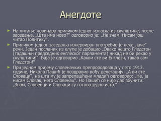 Анегдоте
► На питање новинара приликом једног изласка из скупштине, после
  заседања, „Шта има ново?“ одговорио је: „Не знам. Нисам још
  читао Политику“.
► Приликом једног заседања изнервиран употребио је неке „јаче“
  речи. Један посланик из клупе је добацио „Овако нешто Гледстон
  (тадашњи председник енглеског парламента) никад не би рекао у
  скупштини!“. Баја је одговорио „Какви сте ви Енглези, такав сам
  Гледстон!“
► При једном пријему словеначких препрородоваца у лето 1913.
  године, Никола Пашић је поздравио вођу делегацију: „А ви сте
  Словаци“, на шта му је запрепашћени младић одговорио: „Не, ја
  нисам Словак, него Словенац“. Но Пашић се није дао збунити:
  „Знам, Словенци и Словаци су готово једно исто.“
 