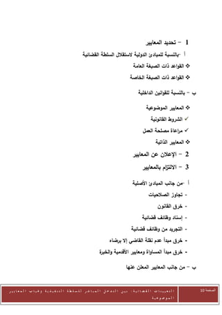 ‫1 - تحديد المعايير‬
                                                      ‫أ -بالنسبة للمبادئ الدولية الستقالل السلطة القضائية‬
                                                                                           ‫‪ ‬القواعد ذات الصبغة العامة‬
                                                                                         ‫‪ ‬القواعد ذات الصبغة الخاصة‬

                                                                                               ‫ب - بالنسبة للقوانين الداخلية‬

                                                                                                     ‫‪ ‬المعايير الموضوعية‬
                                                                                                        ‫‪ ‬الشروط القانونية‬
                                                                                                  ‫‪ ‬م اعاة مصلحة العمل‬
                                                                                                                 ‫ر‬
                                                                                                            ‫‪ ‬المعايير الذاتية‬

                                                                                           ‫2 - اإلعالن عن المعايير‬
                                                                                                  ‫3 - االلت ام بالمعايير‬
                                                                                                             ‫ز‬

                                                                                           ‫أ -من جانب المبادئ األصلية‬
                                                                                                       ‫- تجاوز الصالحيات‬
                                                                                                             ‫- خرق القانون‬
                                                                                                  ‫- إسناد وظائف قضائية‬
                                                                                          ‫- التجريد من وظائف قضائية‬
                                                                          ‫- خرق مبدأ عدم نقلة القاضي إال برضاه‬
                                                                  ‫- خرق مبدأ المساواة ومعايير األقدمية و ة‬
                                                                  ‫الخبر‬

                                                                                      ‫ب - من جانب المعايير المعلن عنها‬


‫ا ل ت ع ي ي ن ا ت ا ل ق ض ا ئ ي ة : ب ي ن ا ل ت د خ ل ا ل م ب ا ش ر ل ل س ل ط ة ا ل ت ن ف ي ذ ي ة وغ ي ا ب ا ل م ع ا ي ي ر‬       ‫الصفحة 12‬
                                                                                                         ‫ا ل م وض وع ي ة‬
 