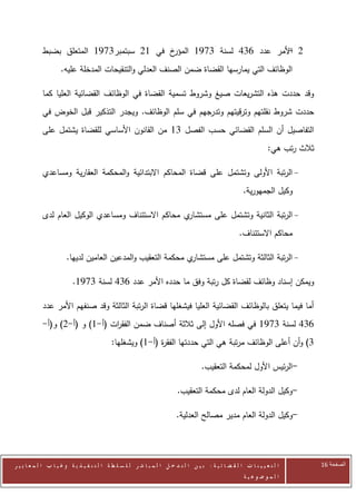 ‫خ في 02 سبتمبر0020 المتعلق بضبط‬‫2 األمر عدد 602 لسنة 0020 المؤر‬
                                                                      ‫-‬
                     ‫الوظائف التي يمارسها القضاة ضمن الصنف العدلي والتنقيحات المدخلة عليه.‬

            ‫وقد حددت هذه التشريعات صيغ وشروط تسمية القضاة في الوظائف القضائية العليا كما‬
            ‫حددت شروط نقلتهم وترقيتهم وتدرجهم في سلم الوظائف. ويجدر التذكير قبل الخوض في‬
            ‫التفاصيل أن السلم القضائي حسب الفصل 00 من القانون األساسي للقضاة يشتمل على‬
                                                                                                                    ‫ثالث رتب هي:‬

            ‫- الرتبة األولى وتشتمل على قضاة المحاكم االبتدائية والمحكمة العقارية ومساعدي‬
                                                                                                         ‫وكيل الجمهورية.‬

            ‫ي محاكم االستئناف ومساعدي الوكيل العام لدى‬‫- الرتبة الثانية وتشتمل على مستشار‬
                                                                                                       ‫محاكم االستئناف.‬

                       ‫ي محكمة التعقيب والمدعين العامين لديها.‬‫- الرتبة الثالثة وتشتمل على مستشار‬

                          ‫ويمكن إسناد وظائف لقضاة كل رتبة وفق ما حدده األمر عدد 602 لسنة 0020.‬

            ‫أما فيما يتعلق بالوظائف القضائية العليا فيشغلها قضاة الرتبة الثالثة وقد صنفهم األمر عدد‬
            ‫602 لسنة 0020 في فصله األول إلى ثالثة أصناف ضمن الفق ات (أ-0) و (أ-2) و(أ-‬
                                ‫ر‬
                                            ‫0) وأن أعلى الوظائف مرتبة هي التي حددتها الفق ة (أ-0) ويشغلها:‬
                                                           ‫ر‬

                                                                                      ‫-الرئيس األول لمحكمة التعقيب.‬

                                                                           ‫-وكيل الدولة العام لدى محكمة التعقيب.‬

                                                                          ‫-وكيل الدولة العام مدير مصالح العدلية.‬




‫ا ل ت ع ي ي ن ا ت ا ل ق ض ا ئ ي ة : ب ي ن ا ل ت د خ ل ا ل م ب ا ش ر ل ل س ل ط ة ا ل ت ن ف ي ذ ي ة وغ ي ا ب ا ل م ع ا ي ي ر‬         ‫الصفحة 62‬
                                                                                                         ‫ا ل م وض وع ي ة‬
 