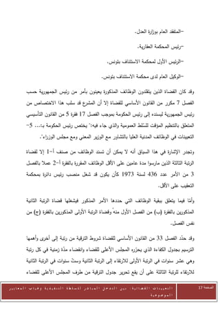 ‫-المتفقد العام بوز ة العدل.‬
                                                                                                    ‫ار‬

                                                                                               ‫-رئيس المحكمة العقارية.‬

                                                                         ‫-الرئيس األول لمحكمة االستئناف بتونس.‬

                                                                    ‫-الوكيل العام لدى محكمة االستئناف بتونس.‬

            ‫وقد كان القضاة الذين يتقلدون الوظائف المذكو ة يعينون بأمر من رئيس الجمهورية حسب‬
                                              ‫ر‬
            ‫ع قد سلب هذا االختصاص من‬
                                   ‫الفصل 0 مكرر من القانون األساسي للقضاة إال أن المشر‬
            ‫رئيس الجمهورية ليسنده إلى رئيس الحكومة بموجب الفصل 00 فق ة 5 من القانون التأسيسي‬
                                  ‫ر‬
            ‫المتعلق بالتنظيم المؤقت للسلط العمومية والذي جاء فيه:" يختص رئيس الحكومة بـ:... 5-‬
                                                                   ‫ّ‬
                      ‫التعيينات في الوظائف المدنية العليا بالتشاور مع الوزير المعني ومع مجلس الوز اء".‬
                         ‫ر‬

            ‫وتجدر اإلشا ة في هذا السياق أنه ال يمكن أن تسند الوظائف من صنف أ-0 إال لقضاة‬
                                                                           ‫ر‬
            ‫الرتبة الثالثة الذين مارسوا مدة عامين على األقل الوظائف المقر ة بالفق ة أ-2 عمال بالفصل‬
                            ‫ر‬       ‫ر‬
            ‫0 من األمر عدد 602 لسنة 0020 كأن يكون قد شغل منصب رئيس دائ ة بمحكمة‬
                   ‫ر‬
                                                                                                               ‫التعقيب على األقل.‬

            ‫وأما فيما يتعلق ببقية الوظائف التي حددها األمر المذكور فيشغلها قضاة الرتبة الثانية‬
                                                                                           ‫ّ‬
            ‫المذكورين بالفق ة (ب) من الفصل األول منهّ وقضاة الرتبة األولى المذكورين بالفق ة (ج) من‬
                   ‫ر‬                                                             ‫ر‬
                                                                                                                        ‫نفس الفصل.‬

            ‫وقد حدد الفصل 00 من القانون األساسي للقضاة شروط الترقية من رتبة إلى ى وأهمها‬
                    ‫أخر‬                                                           ‫ّ‬
            ‫الترسيم بجدول الكفاءة الذي يحر ه المجلس األعلى للقضاء وانقضاء مدة زمنية في كل رتبة‬
                              ‫ّ‬                               ‫ّر‬
            ‫وهي عشر سنوات في الرتبة األولى لالرتقاء إلى الرتبة الثانية وست سنوات في الرتبة الثانية‬
                                    ‫ّ‬
            ‫لالرتقاء للرتبة الثالثة على أن يقع تحرير جدول الترقية من طرف المجلس األعلى للقضاء‬

‫ا ل ت ع ي ي ن ا ت ا ل ق ض ا ئ ي ة : ب ي ن ا ل ت د خ ل ا ل م ب ا ش ر ل ل س ل ط ة ا ل ت ن ف ي ذ ي ة وغ ي ا ب ا ل م ع ا ي ي ر‬           ‫الصفحة 42‬
                                                                                                         ‫ا ل م وض وع ي ة‬
 