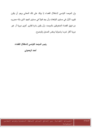 ‫وان المرصد التونسي الستقالل القضاء إذ يؤكد على تلك المعاني يرجو أن يكون‬

            ‫تقر ه األول في مستوى التوقعات وأن يجد قب ال في مستوى الجهد الذي بذله محرروه‬
                                             ‫و‬                                    ‫ير‬

            ‫من فريق القضاة المنخرطين بالمرصد، وأن يكون باد ة لتقارير ى دورية أو غير‬
                          ‫أخر‬      ‫ر‬

                                                        ‫ح.‬‫دورية أكثر تمرسا وشمولية وبنفس الصدق والوضو‬



                   ‫رئيس المرصد التونسي الستقالل القضاء‬

                                     ‫أحمد الرحموني‬




‫ا ل ت ع ي ي ن ا ت ا ل ق ض ا ئ ي ة : ب ي ن ا ل ت د خ ل ا ل م ب ا ش ر ل ل س ل ط ة ا ل ت ن ف ي ذ ي ة وغ ي ا ب ا ل م ع ا ي ي ر‬   ‫الصفحة 4‬
                                                                                                         ‫ا ل م وض وع ي ة‬
 