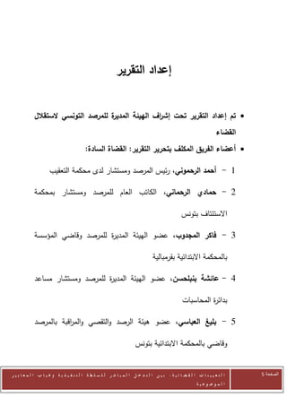 ‫إعداد التقرير‬


            ‫ة للمرصد التونسي الستقالل‬
                                    ‫‪ ‬تم إعداد التقرير تحت إش اف الهيئة المدير‬
                                                   ‫ر‬
                                                                                                                     ‫القضاء‬
                                         ‫‪ ‬أعضاء الفريق المكلف بتحرير التقرير: القضاة السادة:‬

                     ‫0 - أحمد الرحموني، رئيس المرصد ومستشار لدى محكمة التعقيب‬

            ‫2 - حمادي الرحماني، الكاتب العام للمرصد ومستشار بمحكمة‬

                                                                                                 ‫االستئتاف بتونس‬

            ‫0 - فاكر المجدوب، عضو الهيئة المدي ة للمرصد وقاضي المؤسسة‬
                                 ‫ر‬

                                                                                ‫بالمحكمة االبتدائية بقرمبالية‬

            ‫2 - عائشة بنبلحسن، عضو الهيئة المدي ة للمرصد ومستشار مساعد‬
                                 ‫ر‬

                                                                                                 ‫بدائ ة المحاسبات‬
                                                                                                           ‫ر‬

            ‫5 - بليغ العباسي، عضو هيئة الرصد والتقصي والم اقبة بالمرصد‬
                       ‫ر‬

                                                                      ‫وقاضي بالمحكمة االبتدائية بتونس‬


‫ا ل ت ع ي ي ن ا ت ا ل ق ض ا ئ ي ة : ب ي ن ا ل ت د خ ل ا ل م ب ا ش ر ل ل س ل ط ة ا ل ت ن ف ي ذ ي ة وغ ي ا ب ا ل م ع ا ي ي ر‬    ‫الصفحة 5‬
                                                                                                         ‫ا ل م وض وع ي ة‬
 