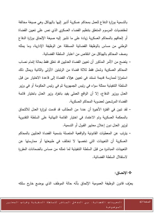 ‫بالتسمية بوز ة الدفاع للعمل بمحاكم عسكرية أشير إليها بالهياكل وهي صيغة مخالفة‬
                                                                           ‫ار‬
            ‫ي الذي نص على تعيين القضاة‬‫لمقتضيات المرسوم المتعلق بتنظيم القضاء العسكر‬
            ‫أو إلحاقهم بالمحاكم العسكرية زيادة على ما تشير إليه صيغة اإللحاق بوز ة الدفاع‬
                   ‫ار‬
            ‫الوطني من مساس بالوظيفة القضائية المستقلة عن الوظيفة اإلدارية، وما يمثله‬
                                      ‫وصف المحاكم بالهياكل من انتقاص من اعتبار السلطة القضائية.‬
            ‫- يتضح من األمر المذكور أن تعيين القضاة العدليين قد تعلق فقط بحالة إتمام نصاب‬
            ‫المحاكم العسكرية وشمل فقط ثالثة قضاة من الرتبتين األولى والثانية ويمثل ذلك‬
            ‫استمرر لممارسة قديمة تستند في تعيين ه الء القضاة إلى قاعدة االختيار من قبل‬
                                               ‫ؤ‬                                ‫اا‬
            ‫السلطة التنفيذية ممثلة سواء في رئيس الجمهورية ثم في رئيس الحكومة أو في وزير‬
            ‫العدل ووزير الدفاع، إال أن الواقع العملي يفيد بانف اد وزير العدل باختيار قائمة‬
                                      ‫ر‬
                                                                  ‫القضاة المرشحين لعضوية المحاكم العسكرية.‬
            ‫- لقد تبين في الفت ة األخي ة أن عددا من المطالب قد قدمت لوز ة العدل لاللتحاق‬
                           ‫ار‬                               ‫ر‬       ‫ر‬
            ‫بالمحكمة العسكرية وتم االعتماد في اختيار القائمة النهائية على السلطة التقديرية‬
                                                           ‫لوزير العدل دون إعالن معايير القبول أو التسمية.‬
            ‫- يترتب عن المعطيات القانونية والواقعية المتصلة بتسمية القضاة العدليين بالمحاكم‬
            ‫العسكرية أن التعيينات التي تخصها ال تختلف في طبيعتها أو ممارستها عن‬
            ‫التعيينات المباش ة من قبل السلطة التنفيذية لما تمثله من مساس بالضمانات المقر ة‬
            ‫ر‬                                                           ‫ر‬
                                                                                           ‫الستقالل السلطة القضائية.‬


                                                                                                                  ‫‪ ‬اإللحـــاق:‬

            ‫يعرف قانون الوظيفة العمومية اإللحاق بأنه حالة الموظف الذي يوضع ج سلكه‬
                  ‫خار‬                     ‫ّ‬                                   ‫ّ‬



‫ا ل ت ع ي ي ن ا ت ا ل ق ض ا ئ ي ة : ب ي ن ا ل ت د خ ل ا ل م ب ا ش ر ل ل س ل ط ة ا ل ت ن ف ي ذ ي ة وغ ي ا ب ا ل م ع ا ي ي ر‬        ‫الصفحة 46‬
                                                                                                         ‫ا ل م وض وع ي ة‬
 