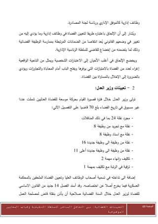 ‫ي ورئاسة لجنة المصاد ة.‬
                                                                ‫ر‬                     ‫وظائف إدارية كالموفق اإلدار‬

            ‫ويشار إلى أن اإللحاق باعتبا ه طريقا لتعيين القضاة في وظائف إدارية وما يؤدي إليه من‬
                                                                 ‫ر‬                          ‫ُ‬
            ‫تغيير في وضعهم القانوني يعد انتقاصا من الضمانات المرتبطة بممارسة الوظيفة القضائية‬
                                                                    ‫ُ‬
                                                  ‫وذلك لما يتضمنه من إخضاع للقاضي للسلطة الرئاسية اإلدارية.‬

            ‫ويخضع اإللحاق في أغلب األحيان إلى االعتبا ات الشخصية ويمثل من الناحية الواقعية‬
                                               ‫ر‬
            ‫إغ اء لعدد من القضاة باالمتيا ات التي ها ويفتح الباب أمام المحاباة والتجاو ات ويؤدي‬
                   ‫ز‬                                    ‫يوفر‬    ‫ز‬                          ‫ر‬
                                                                             ‫بالضرو ة إلى اإلخالل بالمساواة بين القضاة.‬
                                                                                                               ‫ر‬

                                                                                            ‫2 - تعيينات وزير العدل:‬

            ‫تولى وزير العدل خالل فت ة قصي ة القيام بحركة موسعة للقضاة العدليين شملت عددا‬
                                                         ‫ر‬     ‫ر‬
                                              ‫غير مسبوق في تاريخ القضاء بلغ 70 قاضيا على التفصيل اآلتي:‬

                                                                              ‫- مجرد نقلة 22 بما في ذلك المناقالت‬
                                                                                          ‫- نقلة مع تجريد من وظيفة 3‬
                                                                                                ‫- نقلة مع اسناد وظيفة 3‬
                                                                              ‫- نقلة من وظيفة الى وظيفة جديدة 60‬
                                                                     ‫- نقلة من وظيفة الى وظيفة جديدة أعلى 00‬
                                                                                                  ‫- تكليف وانهاء مهمة 2‬
                                                                                ‫- ترقية في الرتبة مع تكليف بمهمة 0‬

            ‫إضافة الى تداخله في تسمية أصحاب الوظائف العليا وتعيين القضاة الملحقين بالمحكمة‬
            ‫العسكرية فيما ج أصال عن اختصاصه. وقد أسند الفصل 41 جديد من القانون االساسي‬
                                                                        ‫يخر‬
            ‫للقضاة لوزير العدل خالل السنة القضائية صالحية أن يأذن بنقلة قاض لمصلحة العمل‬


‫ا ل ت ع ي ي ن ا ت ا ل ق ض ا ئ ي ة : ب ي ن ا ل ت د خ ل ا ل م ب ا ش ر ل ل س ل ط ة ا ل ت ن ف ي ذ ي ة وغ ي ا ب ا ل م ع ا ي ي ر‬   ‫الصفحة 16‬
                                                                                                         ‫ا ل م وض وع ي ة‬
 