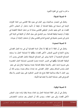 ‫ما قام به الوزير في الفت ة األخي ة.‬
                                                                                            ‫ر‬       ‫ر‬

                                                                                                         ‫‪ ‬الصبغة الضيقة:‬

            ‫وتتمثل في انحصار صالحيات وزير العدل في مجرد نقلة القاضي دون اتخاذ القر ات‬
             ‫ار‬
            ‫ال امية إلى تسميته في وظيفة قضائية أو ترقيته أو تأديبه باعتبار أن المجلس األعلى‬
                                                                                       ‫ر‬
            ‫للقضاء هو الذي يتعهد بالمسار الوظيفي للقاضي حماية له من تدخل السلطة التنفيذية في‬
            ‫ترقيته أو ترشيحه لوظيفة قضائية. ومن الواضح على سبيل المثال أن الترقية في الرتبة التي‬
              ‫تؤدي إلى تحسين ملحوظ في الوضع المادي للقاضي يمكن أن تستعمل إلغ ائه أو حرمانه.‬
                           ‫ر‬

                                                                                                      ‫‪ ‬الصبغة المحدودة:‬

            ‫وتتمثل في أن النقلة ال تتم أوال إال خالل السنة القضائية أي في مدة العمل القضائي‬
            ‫ي للمجلس األعلى للقضاء، وثانيا إال لمصلحة العمل بما يستبعد‬‫ج االجتماع الدور‬‫وخار‬
            ‫المصالح الشخصية أو الذاتية ويشير إلى المصالح المرتبطة بالعمل القضائي وحسن أداء‬
            ‫الوظيفة القضائية، وأخير في الصور المحددة حصر كمضمون لمصلحة العمل المقصودة‬
                                         ‫ا‬                    ‫ا‬
              ‫وهي ضرو ة تسديد شغور والتسمية بخطط قضائية جديدة ومواجهة ارتفاع بين في حجم‬
                      ‫ّ‬                                                       ‫ر‬
            ‫العمل بإحدى المحاكم وتوفير اإلطار القضائي عند إحداث محاكم جديدة. ومؤدى ذلك أن‬
            ‫وزير العدل ال يملك صالحية النقلة ج هذه الصور المذكو ة على سبيل الحصر ال يملك‬
                  ‫و‬                ‫ر‬                   ‫خار‬
                                                                ‫التوسع في تقدير مصلحة العمل ال إخضاعها لتأويله.‬
                                                                                  ‫و‬



                                                                                                          ‫‪ ‬الصبغة الوقتية:‬

            ‫وتتمثل في أن ق ار النقلة لمصلحة العمل يتم اتخاذه بصفة وقتية ولمدة غياب المجلس‬
                                                                         ‫ر‬
            ‫األعلى للقضاء والى حين انعقاده. ومؤدى ذلك أن المجلس وهو صاحب االختصاص‬

‫ا ل ت ع ي ي ن ا ت ا ل ق ض ا ئ ي ة : ب ي ن ا ل ت د خ ل ا ل م ب ا ش ر ل ل س ل ط ة ا ل ت ن ف ي ذ ي ة وغ ي ا ب ا ل م ع ا ي ي ر‬       ‫الصفحة 24‬
                                                                                                         ‫ا ل م وض وع ي ة‬
 