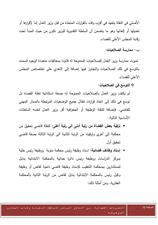 ‫األصلي في النقلة يتعهد في أقرب وقت بالقر ات المتخذة من قبل وزير العدل إما إلقر ها أو‬
                ‫ار‬                                    ‫ار‬
            ‫تعديلها أو إلغائها وهو ما يتضمن أن السلطة التقديرية للوزير تكون من حيث المبدأ تحت‬
                                                                                                ‫رقابة المجلس األعلى للقضاء.‬

                                                                                                      ‫ب- ممارسة الصالحيات:‬

            ‫تميزت ممارسة وزير العدل للصالحيات الممنوحة له قانونا بمخالفات متعددة الوجوه اتسمت‬
            ‫بالتوسع في تلك الصالحيات والتجاوز فيها إضافة إلى التعدي على اختصاص المجلس‬
                                                                                                                    ‫األعلى للقضاء.‬
                                                                                               ‫‪ ‬التوسع في الصالحيات:‬
            ‫لم يكتف وزير العدل بالصالحيات الممنوحة له بصفة استثنائية لنقلة القضاة بل‬
            ‫توسع في ذلك إلى اتخاذ قر ات تطال جميع الوضعيات المرتبطة بالمسار المهني‬
                                                        ‫ار‬
            ‫للقاضي. فإضافة للنقلة الوظيفة أو الجغ افية أقر وزير العدل لنفسه السلطات‬
                                            ‫ر‬
                                                                                                          ‫األساسية التالية:‬
            ‫‪ ‬ترقية بعض القضاة من رتبة أدنى الى رتبة أعلى: كنقلة قاضي تحقيق من‬
            ‫محكمة إلى ى وترقيته من الرتبة الثانية الى الرتبة الثالثة بصفة قاضي‬
                                                                    ‫أخر‬
                                                                                                       ‫تحقيق أول‬
            ‫‪ ‬إسناد وظائف قضائية: اسناد وظيفة رئيس محكمة منوبة ووظيفة رئيس خلية‬
            ‫بمركز الد اسات ووظيفة رئيس دائ ة جنائية بالمحكمة االبتدائية بنابل‬
                                             ‫ر‬                    ‫ر‬
            ‫لمستشارين ببمحكمة التعقيب كإسناد وظيفة قاضي ناحية لقاض أو وظيفة‬
            ‫وكيل رئيس بالمحكمة االبتدائية بنابل لقاض من الرتبة الثانية بالمحكمة‬
                                                                                    ‫العقارية. ومن أمثلة ذلك:‬




‫ا ل ت ع ي ي ن ا ت ا ل ق ض ا ئ ي ة : ب ي ن ا ل ت د خ ل ا ل م ب ا ش ر ل ل س ل ط ة ا ل ت ن ف ي ذ ي ة وغ ي ا ب ا ل م ع ا ي ي ر‬           ‫الصفحة 14‬
                                                                                                         ‫ا ل م وض وع ي ة‬
 