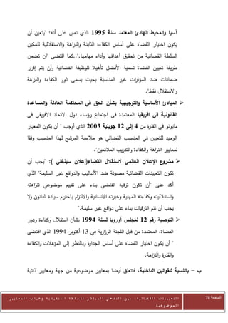 ‫آسيا والمحيط الهادئ المعتمد سنة 1771 الذي نص على أنه: "يتعين أن‬
            ‫يكون اختيار القضاة على أساس الكفاءة الثابتة والن اهة واالستقاللية لتمكين‬
                                  ‫ز‬
            ‫السلطة القضائية من تحقيق أهدافها وأداء مهامها."..كما اقتضى "أن تضمن‬
            ‫طريقة تعيين القضاة تسمية األفضل تأهيال للوظيفة القضائية وأن يتم إق ار‬
             ‫ر‬
            ‫ضمانات ضد المؤث ات غير المناسبة بحيث يسمى ذوو الكفاءة والن اهة‬
              ‫ز‬                                          ‫ر‬
                                                                                                  ‫واالستقالل فقط".‬
            ‫‪ ‬المبادئ األساسية والتوجيهية بشأن الحق في المحاكمة العادلة والمساعدة‬
            ‫القانونية في افريقيا المعتمدة في اجتماع رؤساء دول االتحاد االفريقي في‬
            ‫مابوتو في الفت ة من 6 إلى 21 جويلية 3112 الذي أوجب " أن يكون المعيار‬
                                                                ‫ر‬
            ‫الوحيد للتعيين في المنصب القضائي هو مالءمة المرشح لهذا المنصب وفقا‬
                                                            ‫لمعايير الن اهة والكفاءة والتدريب المالئمين".‬
                                                                                            ‫ز‬
            ‫ع اإلعالن العالمي الستقالل القضاء(إعالن سينغفي ): "يجب أن‬‫‪ ‬مشرو‬
            ‫تكون التعيينات القضائية مصونة ضد األساليب والدوافع غير السليمة" الذي‬
            ‫أكد على "أن تكون ترقية القاضي بناء على تقييم موضوعي لن اهته‬
               ‫ز‬
            ‫واستقالليته وكفاءته المهنية وخبرته االنسانية وااللت ام باحت ام سيادة القانون ال‬
             ‫و‬                ‫ر‬       ‫ز‬
                                                 ‫يجب أن تتم الترقيات بناء على دوافع غير سليمة."‬
            ‫‪ ‬التوصية رقم 21 لمجلس أوروبا لسنة 6771 بشأن استقالل وكفاءة ودور‬
            ‫القضاة، المعتمدة من قبل اللجنة الوزرية في 00 أكتوبر 2220 الذي اقتضى‬
                                            ‫ا‬
            ‫" أن يكون اختيار القضاة على أساس الجدا ة وبالنظر إلى المؤهالت والكفاءة‬
                                          ‫ر‬
                                                                                                 ‫والقد ة والن اهة.‬
                                                                                                    ‫ر ز‬

            ‫ب - بالنسبة للقوانين الداخلية، فتتعلق أيضا بمعايير موضوعية من جهة ومعايير ذاتية‬



‫ا ل ت ع ي ي ن ا ت ا ل ق ض ا ئ ي ة : ب ي ن ا ل ت د خ ل ا ل م ب ا ش ر ل ل س ل ط ة ا ل ت ن ف ي ذ ي ة وغ ي ا ب ا ل م ع ا ي ي ر‬   ‫الصفحة 84‬
                                                                                                         ‫ا ل م وض وع ي ة‬
 