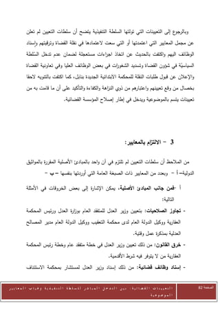 ‫ع إلى التعيينات التي تولتها السلطة التنفيذية يتضح أن سلطات التعيين لم تعلن‬‫وبالرجو‬
            ‫عن مجمل المعايير التي اعتمدتها أو التي سعت العتمادها في نقلة القضاة وترقيتهم واسناد‬
            ‫الوظائف اليهم واكتفت بالحديث عن اتخاذ اج اءات مستعجلة لضمان عدم تدخل السلطة‬
               ‫ّ‬                             ‫ر‬
            ‫السياسية في شؤون القضاة وتسديد الشغو ات في بعض الوظائف العليا وفي تعاونية القضاة‬
                                                      ‫ر‬                              ‫ّ‬
            ‫واإلعالن عن قبول طلبات النقلة للمحكمة االبتدائية الجديدة بنابل، كما اكتفت بالتنويه الحقا‬
            ‫هم من ذوي الن اهة والكفاءة والتأكيد على أن ما قامت به من‬
                                                     ‫ز‬             ‫بخصال من وقع تعيينهم واعتبار‬
                                        ‫تعيينات يتسم بالموضوعية ويدخل في إطار إصالح المؤسسة القضائية.‬




                                                                                      ‫3 - االلت ام بالمعايير:‬
                                                                                                  ‫ز‬

            ‫من المالحظ أن سلطات التعيين لم تلتزم في آن واحد بالمبادئ األصلية المقر ة بالمواثيق‬
                      ‫ر‬
                          ‫الدولية– أ - وبعدد من المعايير ذات الصبغة العامة التي أوردتها بنفسها – ب -‬

            ‫أ -فمن جانب المبادئ األصلية، يمكن اإلشا ة إلى بعض الخروقات في األمثلة‬
                                        ‫ر‬
                                                                                                                  ‫التالية:‬
            ‫- تجاوز الصالحيات: بتعيين وزير العدل للمتفقد العام بوز ة العدل ورئيس المحكمة‬
                                ‫ار‬
            ‫العقارية ووكيل الدولة العام لدى محكمة التعقيب ووكيل الدولة العام مدير المصالح‬
                                                                                            ‫العدلية بمذك ة عمل وقتية.‬
                                                                                                       ‫ر‬
            ‫- خرق القانون: من ذلك تعيين وزير العدل في خطة متفقد عام وخطة رئيس المحكمة‬
                                                                          ‫العقارية من ال يتوفر فيه شرط األقدمية.‬
            ‫- إسناد وظائف قضائية: من ذلك إسناد وزير العدل لمستشار بمحكمة االستئناف‬


‫ا ل ت ع ي ي ن ا ت ا ل ق ض ا ئ ي ة : ب ي ن ا ل ت د خ ل ا ل م ب ا ش ر ل ل س ل ط ة ا ل ت ن ف ي ذ ي ة وغ ي ا ب ا ل م ع ا ي ي ر‬   ‫الصفحة 18‬
                                                                                                         ‫ا ل م وض وع ي ة‬
 