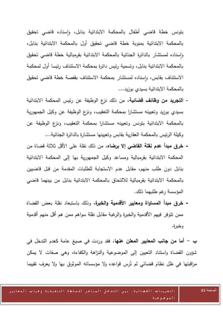 ‫بتونس خطة قاضي أطفال بالمحكمة االبتدائية بنابل، واسناده قاضي تحقيق‬
            ‫بالمحكمة االبتدائية بمنوبة خطة قاضي تحقيق أول بالمحكمة االبتدائية بنابل،‬
            ‫واسناده لمستشار بالدائ ة الجنائية بالمحكمة االبتدائية بقرمبالية خطة قاضي تحقيق‬
                                                                  ‫ر‬
            ‫بالمحكمة االبتدائية بنابل، وتسمية رئيس دائ ة بمحكمة االستئناف رئيسا أول لمحكمة‬
                                              ‫ر‬
            ‫االستئناف بقابس، واسناده لمستشار بمحكمة االستئناف بقفصة خطة قاضي تحقيق‬
                                                                                ‫بالمحكمة االبتدائية بسيدي بوزيد...‬
            ‫- التجريد من وظائف قضائية، من ذلك ع الوظيفة عن رئيس المحكمة االبتدائية‬
                                               ‫نز‬
            ‫بسيدي بوزيد وتعيينه مستشار بمحكمة التعقيب، ع الوظيفة عن وكيل الجمهورية‬
                                      ‫ونز‬               ‫ا‬
            ‫بالمحكمة االبتدائية بتونس وتعيينه مستشار بمحكمة التعقيب، ع الوظيفة عن‬
                       ‫ونز‬               ‫ا‬
                          ‫وكيلة الرئيس بالمحكمة العقارية بقابس وتعيينها مستشا ة بالدائ ة الجنائية...‬
                                      ‫ر‬        ‫ر‬
            ‫- خرق مبدأ عدم نقلة القاضي إال برضاه، من ذلك نقلة على األقل ثالثة قضاة من‬
            ‫المحكمة االبتدائية بقرمبالية ومساعد وكيل الجمهورية بها إلى المحكمة االبتدائية‬
            ‫بنابل دون طلب منهم، مقابل عدم االستجابة للطلبات المقدمة من قبل قاضيين‬
            ‫بالمحكمة االبتدائية بقرمبالية لاللتحاق بالمحكمة االبتدائية بنابل من بينهما قاضي‬
                                                                                            ‫المؤسسة غم طلبهما ذلك.‬
                                                                                                          ‫ر‬
            ‫- خرق مبدأ المساواة ومعايير األقدمية و ة، وذلك باستبعاد نقلة بعض القضاة‬
                                           ‫الخبر‬
            ‫ممن تتوفر فيهم األقدمية والخب ة و غبة مقابل نقلة سواهم ممن هم أقل منهم أقدمية‬
                                                       ‫ر الر‬
                                                                                                                       ‫وخب ة.‬
                                                                                                                        ‫ر‬

            ‫ب - أما من جانب المعايير المعلن عنها، فقد وردت في صيغ عامة كعدم التدخل في‬
            ‫شؤون القضاة واستناد التعيين إلى الموضوعية والن اهة والكفاءة، وهي صفات ال يمكن‬
                                         ‫ز‬
            ‫م اقبتها في ظل نظام قضائي لم تُرس قواعده ال مؤسساته الموثوق بها ال يعرف تقييما‬
                         ‫و‬                      ‫و‬                                      ‫ر‬



‫ا ل ت ع ي ي ن ا ت ا ل ق ض ا ئ ي ة : ب ي ن ا ل ت د خ ل ا ل م ب ا ش ر ل ل س ل ط ة ا ل ت ن ف ي ذ ي ة وغ ي ا ب ا ل م ع ا ي ي ر‬      ‫الصفحة 38‬
                                                                                                         ‫ا ل م وض وع ي ة‬
 