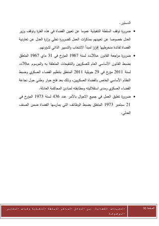 ‫الدستور.‬
            ‫‪ ‬ضرو ة توقف السلطة التنفيذية عموما عن تعيين القضاة في هذه الفت ة وتوقف وزير‬
                       ‫ر‬                                                         ‫ر‬
            ‫العدل خصوصا عن تعيينهم بمذك ات العمل كضرو ة تخلي وز ة العدل عن تعاونية‬
                             ‫ار‬        ‫ر‬             ‫ر‬
                                 ‫القضاة لفائدة منخرطيها إقرر لمبدأ االنتخاب والتسيير الذاتي لشؤونهم.‬
                                                                         ‫اا‬
            ‫خ في 00 ماي 0620 المتعلق‬‫‪ ‬ضرو ة م اجعة القانون عـ ـ72ــدد لسنة 0620 المؤر‬
                                                                          ‫ر ر‬
            ‫بضبط القانون األساسي العام للعسكريين والتنقيحات المتعلقة به والمرسوم ع ـ70ـدد‬
            ‫ي وضبط‬‫لسنة 0072 خ في 22 جويلية 0072 المتعلق بتنظيم القضاء العسكر‬
                                                                  ‫مؤر‬
            ‫النظام األساسي الخاص بالقضاة العسكريين، وذلك بعد فتح حوار وطني حول نجاعة‬
                                 ‫ي ومدى استقالليته ومطابقته لمبادئ المحاكمة العادلة.‬‫القضاء العسكر‬
            ‫خ في‬‫‪ ‬ضرو ة تعليق العمل في جميع االحوال باألمر عدد 602 لسنة 0020 المؤر‬
                                                                           ‫ر‬
            ‫02 سبتمبر 0020 المتعلق بضبط الوظائف التي يمارسها القضاة ضمن الصنف‬
                                                                                                                      ‫العدلي.‬




‫ا ل ت ع ي ي ن ا ت ا ل ق ض ا ئ ي ة : ب ي ن ا ل ت د خ ل ا ل م ب ا ش ر ل ل س ل ط ة ا ل ت ن ف ي ذ ي ة وغ ي ا ب ا ل م ع ا ي ي ر‬      ‫الصفحة 21‬
                                                                                                         ‫ا ل م وض وع ي ة‬
 