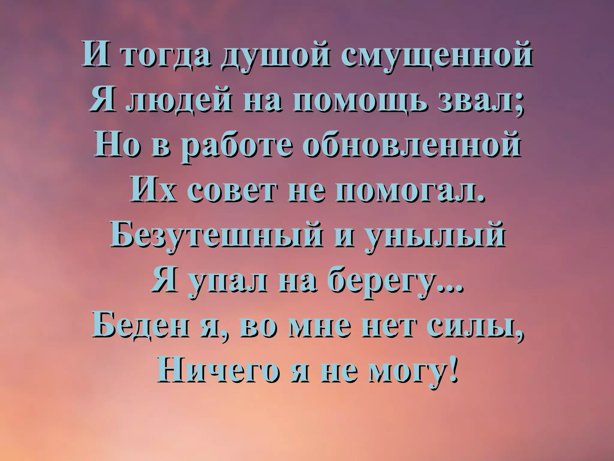 И тогда душой смущенной
Я людей на помощь звал;
Но в работе обновленной
   Их совет не помогал.
 Безутешный и унылый
    Я упал на берегу...
Беден я, во мне нет силы,
    Ничего я не могу!
 
