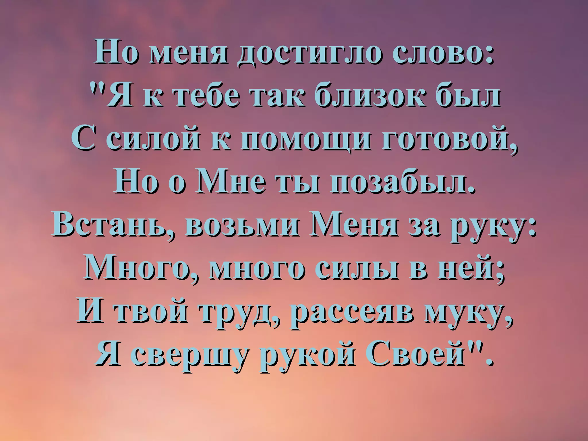 Но меня достигло слово:
  "Я к тебе так близок был
 С силой к помощи готовой,
   Но о Мне ты позабыл.
Встань, возьми Меня за руку:
  Много, много силы в ней;
 И твой труд, рассеяв муку,
  Я свершу рукой Своей".
 