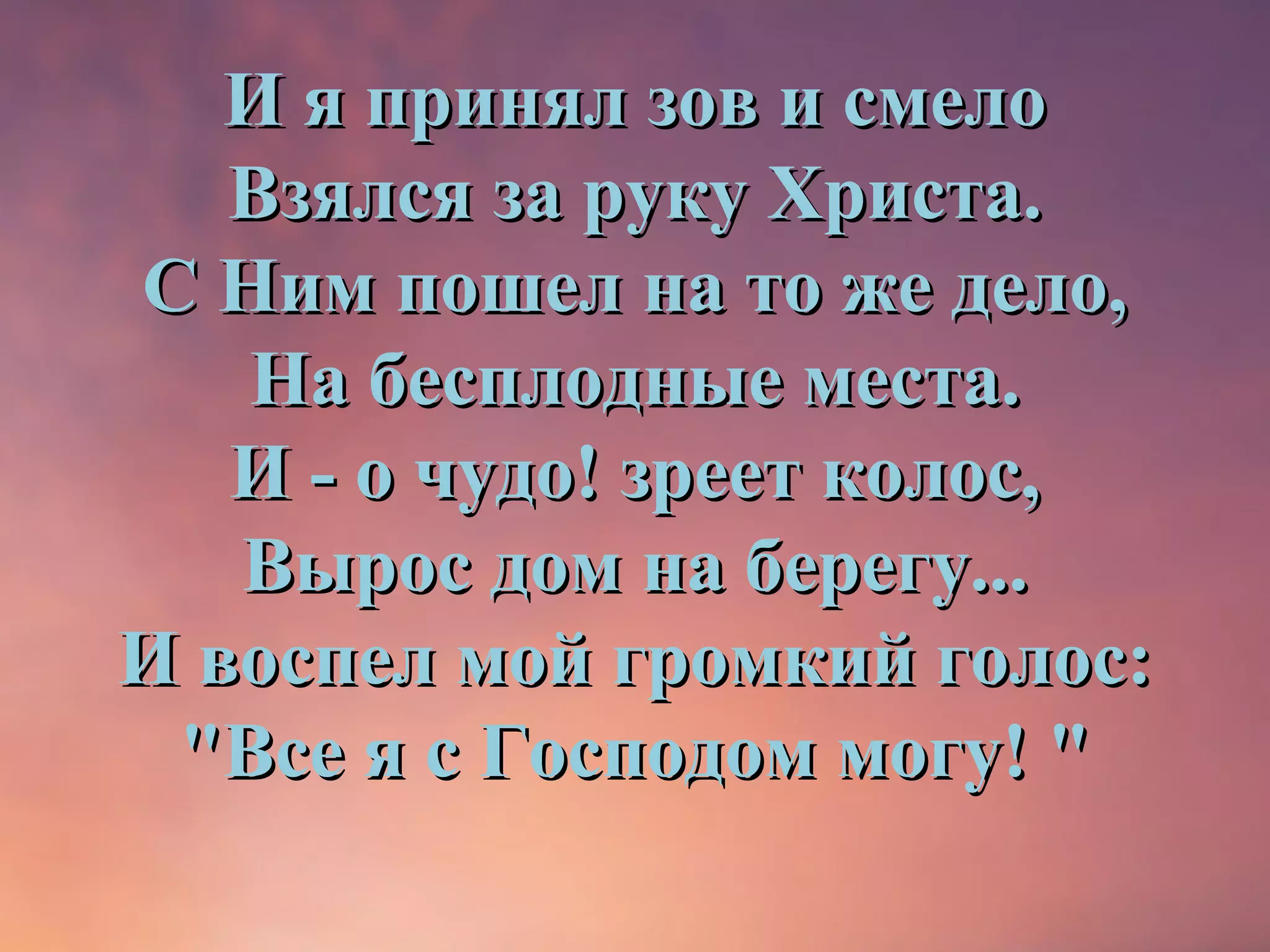 И я принял зов и смело
   Взялся за руку Христа.
С Ним пошел на то же дело,
   На бесплодные места.
   И - о чудо! зреет колос,
   Вырос дом на берегу...
И воспел мой громкий голос:
 "Все я с Господом могу! "
 