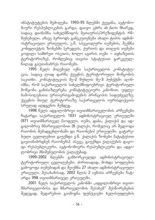 institutebis SemoReba. 1993-95 wlebSi qveyana, avtono-
miuri respublikebis garda, daiyo cxra de facto mxared,
sadac dainiSna saxelmwifos meTauris/prezidentis rw-
munebuli. amave periods ganekuTvneba axali tipis admin-
istraciuli erTeulis, e.w. specialuri Temebis, Seqmna
konfliqtis zonebSi (eredvis, qurTis da TiRvis Temebi
yofili samxreT oseTis, xolo aJaris Temi _ afxazeTis
teritoriaze), romlebic Tavisi statusiT garkveul-
wilad gauTanabres raionebs.
    1995 wels miRebul iqna saqarTvelos konstitu-
cia, sadac Riad darCa qveynis teritoriuli mowyobis
sakiTxi. konstituciis me-2 muxlis me-3 punqtSi aRin-
iSna, rom saqarTvelos saxelmwifoebrivi teritoriuli
mowyoba ganisazRvreba konstituciuri kanoniT, ufle-
bamosilebaTa urTierTgamijvnis principis safuZvelze,
qveynis mTel teritoriaze saqarTvelos iurisdiqciis
srulad aRdgenis Semdeg.
    1998 wels adgilobrivi TviTmmarTvelobis arCevnebi
Catarda saqarTvelos 1031 administraciul erTeulSi
(971 TviTmmarTvel (sofeli, Temi, daba, qalaqi) da ad-
gilobriv mmarTvelobiT (6 qalaqi, romelic ar Sedioda
raionis SemadgenlobaSi da raionebi) erTeulSi. gatare-
buli cvlilebiT gauqmda e.w. qalaqis zonebi (statusiT
gauTanabrdnen raionebs). aseve, gauqmda qalaqebis dayo-
fa respublikuri, avtonomiuri respublikuri da adgi-
lobrivi mniSvnelobis qalaqebad.
    1999-2002 wlebSi ganxorcielda administraciul-
teritoriuli cvlilebebi. ZiriTadad, moxda soflebis
gamoyofa Temebidan da Seiqmna 27 axali administraciuli
erTeuli. Sesabamisad, 2002 wlis 2 ivniss arCevnebi Cat-
arda 998 TviTmmarTvel erTeulSi.
    2001 wels saqarTvelos kanonSi `adgilobrivi TviT-
mmarTvelobisa da mmarTvelobis Sesaxeb~ Sesworebebis
Sedegad, SedarebiT gaimijna funqciebi xelisuflebis

                         - 16 -
 