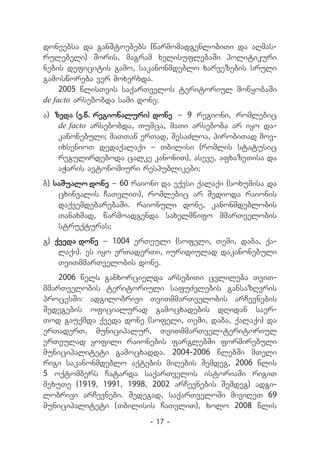 doneebsa da ganStoebebs (warmomadgenlobiTi da aRmas-
rulebeli) Soris, magram xelisuflebaSi politikuri
nebis deficitis gamo, sakanonmdeblo xarvezebis sruli
gamosworeba ver moxerxda.
     2005 wlisTvis saqarTvelos teritoriul mowyobaSi
de facto arsebobda sami done:
a) zeda (e.w. regionaluri) done _ 9 regioni, romlebic
    de facto arsebobda, Tumca, maTi arseboba ar iyo da-
    kanonebuli; maTTan erTad, SesaZloa, pirobiTad mov-
    ixsenioT dedaqalaqi _ Tbilisi (romlis statusic
    regulirdeboda calke kanoniT), aseve, afxazeTisa da
    aWaris avtonomiuri respublikebi;
b) saSualo done _ 60 raioni da eqvsi qalaqi (soxumisa da
    cxinvalis CaTvliT), romlebic ar Sedioda raionis
    daqvemdebarebaSi. raionuli done, kanonmdeblobis
    Tanaxmad, warmoadgenda saxelmwifo mmarTvelobis
    struqturas;
g) qveda done _ 1004 erTeuli (sofeli, Temi, daba, qa-
    laqi). es iyo erTaderTi, iuridiulad dakanonebuli
    TviTmmarTvelobis done.
    2006 wels ganxorcielda arsebiTi cvlileba TviT-
mmarTvelobis teritoriuli safuZvlebis gansazRvris
procesSi: adgilobrivi TviTmmarTvelobis arCevnebis
Sedegebis oficialurad gamocxadebis dRidan saer-
Tod gauqmda qveda done (sofeli, Temi, daba, qalaqi) da
erTaderT, municipalur, TviTmmarTvel-teritoriul
erTeulad yofili raionebis farglebSi formirebuli
municipaliteti gamocxadda. 2004-2006 wlebSi mTeli
rigi sakanonmdeblo aqtebis miRebis Semdeg, 2006 wlis
5 oqtombers Catarda saqarTvelos istoriaSi rigiT
mexuTe (1919, 1991, 1998, 2002 arCevnebis Semdeg) adgi-
lobrivi arCevnebi. Sedegad, saqarTveloSi miviReT 69
municipaliteti (Tbilisis CaTvliT), xolo 2008 wlis
                         - 17 -
 