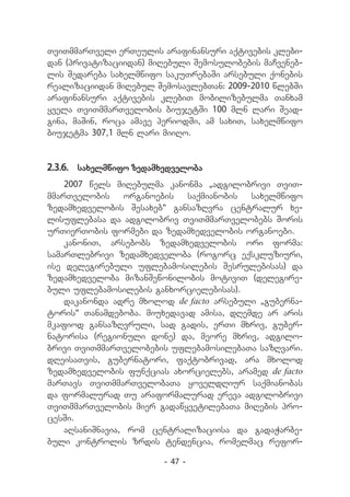 TviTmmarTveli erTeulis arafinansuri aqtivebis klebi-
dan (privatizaciidan) miRebuli Semosulobebis maCveneb-
lis Sedareba saxelmwifo sakuTrebaSi arsebuli qonebis
realizaciidan miRebul SemosavlebTan: 2009-2010 wlebSi
arafinansuri aqtivebis klebiT mobilizebulma Tanxam
yvela TviTmmarTvelobis biujetSi 100 mln lari Sead-
gina, maSin, roca amave periodSi, am saxiT, saxelmwifo
biujetma 307,1 mln lari miiRo.


2.3.6.	 saxelmwifo zedamxedveloba
    2007 wels miRebulma kanonma `adgilobrivi TviT-
mmarTvelobis     organoebis  saqmianobis  saxelmwifo
zedamxedvelobis Sesaxeb~ gansazRvra centralur xe-
lisuflebasa da adgilobriv TviTmmarTvelobebs Soris
urTierTobis formebi da zedamxedvelobis organoebi.
    kanoniT, arsebobs zedamxedvelobis ori forma:
samarTlebrivi zedamxedveloba (rogorc eqskluziuri,
ise delegirebuli uflebamosilebis Sesrulebisas) da
zedamxedveloba mizanSewonilobis motiviT (delegire-
buli uflebamosilebis ganxorcielebisas).
    dakanonda adre mxolod de facto arsebuli „guberna-
toris“ Tanamdeboba. miuxedavad amisa, dRemde ar aris
mkafiod gansazRvruli, sad gadis, erTi mxriv, guber-
natorisa (regionuli done) da, meore mxriv, adgilo-
brivi TviTmmarTvelobebis uflebamosilebaTa sazRvari.
dReisaTvis, gubernatori, faqtobrivad, ara mxolod
zedamxedvelobis funqcias axorcielebs, aramed de facto
marTavs TviTmmarTvelobaTa yoveldRiur saqmianobas
da formalurad Tu araformalurad ereva adgilobrivi
TviTmmarTvelobis mier gadawyvetilebaTa miRebis pro-
cesSi.
    aRsaniSnavia, rom centralizaciisa da gadaWarbe-
buli kontrolis zrdis tendencia, romelmac refor-

                        - 47 -
 