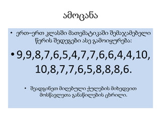ამოცანა
• ერთ–ერთ კლასში მათემატიკაში შემაჯამებელი
       წერის შედეგები ასე გამოიყურება:

• 9,9,8,7,6,5,4,7,7,6,6,4,4,10,
      10,8,7,7,6,5,8,8,8,6.
    • შეადგინეთ მიღებული ქულების მიხედვით
         მოსწავლეთა განაწილების ცხრილი.
 