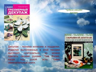 Чудеса своими
                                           руками




Декупаж - техника иллюзии и подделки.
Изделия выполненные в этой технике
выглядят    оригинально,   их  можно
сделать своими руками. Тем более,
когда    под    рукой    есть   такие
замечательные книги.
 