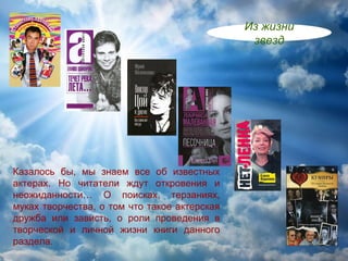 Из жизни
                                               звезд




Казалось бы, мы знаем все об известных
актерах. Но читатели ждут откровения и
неожиданности… О поисках, терзаниях,
муках творчества, о том что такое актерская
дружба или зависть, о роли проведения в
творческой и личной жизни книги данного
раздела.
 