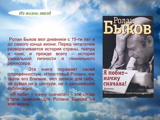 Из жизни звезд




 Ролан Быков вел дневники с 15-ти лет и
до самого конца жизни. Перед читателем
разворачивается история страны, театра
и кино, и прежде всего – история
уникальной личности и гениального
режиссера.
         Эта книга поражает своей
откровенностью. «Неистовый Ролан», как
звали его близкие, вел записи для себя,
не думая ни о цензуре, ни о дальнейшей
публикации.
 «Я побит – начну сначала!» - эти слова
стали девизом для Ролана Быкова на
всю жизнь…
 