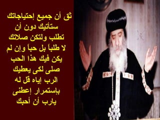 ‫ثق أن جميع إحتياجاتك‬
   ‫ستأتيك دون أن‬
 ‫تطلب ولتكن صلتك‬
‫ل طلب ً بل حب ً وإن لم‬
       ‫ا‬       ‫ا‬
 ‫يكن فيك هذا الحب‬
  ‫صلى لكى يعطيك‬
   ‫الرب إياه قل له‬
  ‫بإستمرار إعطنى‬
   ‫يارب أن أحبك‬
 