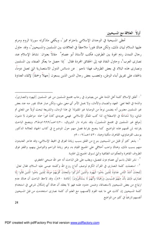 ‫ﺃﻭﻻ: ﺍﻟﻌﻼﻗﺔ ﻣﻊ ﺍﳌﺴﻴﺤﻴﲔ:‬
                                                                                                                                  ‫ﹰ‬
      ‫ﲢﻈﻰ ﺍﳌﺴﻴﺤﻴﺔ ﰲ ﺍﻟﻮﺟﺪﺍﻥ ﺍﻹﺳﻼﻣﻲ ﺑﺎﺣﺘﺮﺍﻡ ﳑﻴﺰ١، ﻭﻳﻜﻔﻲ ﻣﺎﺫﻛﺮﺗﻪ ﺳﻮﺭﺗﺎ ﺍﻟﺮﻭﻡ ﻭﻣﺮﱘ‬
      ‫ﻋﻠﻴﻬﺎ ﺍﻟﺴﻼﻡ ﻟﺒﻴﺎﻥ ﺫﻟﻚ، ﻭﻟﻜﻦ ﻫﻨﺎﻙ ﻓﺘﻮﺭﺍ ﻣﻼﺣﻈﺎ ﰲ ﺍﻟﻌﻼﻗﺎﺕ ﺑﲔ ﺍﳌﺴﻠﻤﲔ ﻭﺍﳌﺴﻴﺤﻴﲔ ٢، ﻭﻗﺪ ﺣﺎﻭﻝ‬
                                                   ‫ﹰ‬    ‫ﹰ‬
      ‫ﺭﺟﺎﻝ ﺍﻟﺘﻤﺪﻥ ﺭﺩﻡ ﺍﳍﻮﺓ ﺑﲔ ﺍﻟﻄﺮﻓﲔ، ﻓﻜﺘﺐ ﺍﻷﺳﺘﺎﺫ ﺃﺑﻮ ﻋﺼﺎﻡ٣ ﻣﻘﺎﻻ ﺑﻌﻨﻮﺍﻥ: ﻧﺸﺎﻁ ﺍﻹﺳﻼﻡ ﻋﻨﺪ‬
                               ‫ﹰ‬
      ‫ﻧﺼﺎﺭﻯ ﺍﻟﻌﺮﺏ ٤، ﻭﺣﺎﻭﻝ ﺍﻟﻨﻔﺎﺫ ﻓﻴﻪ ﺇﱃ ﺍﳊﻘﺎﺋﻖ ﺍ‪‬ﺮﺩﺓ ﻓﻘﺎﻝ: "ﺇﺫﺍ ﺣﺼﻞ ﻣﺎ ﻳﻌﻜﺮ ﺍﻟﺼﻔﺎﺀ ﺑﲔ ﺍﳌﺴﻠﻤﲔ‬
      ‫ﻭﻧﺼﺎﺭﻯ ﻫﺬﻩ ﺍﻟﺒﻼﺩ ﰲ ﺑﻌﺾ ﺍﻟﻈﺮﻭﻑ ﻓﻬﺬﺍ ﻧﺎﺟﻢ : ﻋﻦ ﺩﺳﺎﺋﺲ ﺍﻟﺪﻭﻝ ﺍﻻﺳﺘﻌﻤﺎﺭﻳﺔ ﺍﻟﱵ ﺗﻌﻤﻞ ﺩﻭﻣﺎ،‬
       ‫ﹰ‬
      ‫ﺑﺎﳋﻔﺎﺀ ﻋﻠﻰ ﺗﻔﺮﻳﻖ ﺃﺑﻨﺎﺀ ﺍﻟﻮﻃﻦ، ﻭﺗﻌﺼﺐ ﺑﻌﺾ ﺭﺟﺎﻝ ﺍﻟﺪﻳﻦ ﺍﻟﺬﻳﻦ ﻳﺴﻌﻮﻥ )ﺟﻬﻼ ﻭﲪﻘﺎ( ﻹﻟﻘﺎﺀ ﺍﻟﻌﺪﺍﻭﺓ‬
                     ‫ﹰ‬    ‫ﹰ‬                               ‫ﹺ‬



      ‫١- ﺃﻃﻠﻖ ﺍﻹﺳﻼﻡ ﻛﻠﻤﺔ ﺃﻫﻞ ﺍﻟﺬﻣﺔ ﻋﻠﻰ ﻣﻦ ﻳﻌﻴﺸﻮﻥ ﰲ ﺭﺣﺎﺏ ﳎﺘﻤﻊ ﺍﳌﺴﻠﻤﲔ ﻣﻦ ﻏﲑ ﺍﳌﺴﻠﻤﲔ )ﺍﻟﻴﻬﻮﺩ ﻭﺍﻟﻨﺼﺎﺭﻯ(،‬
      ‫ﻭﺍﻟﺬﻣﺔ ﰲ ﺍﻟﻠﻐﺔ ﺗﻌﲏ: ﺍﻟﻌﻬﺪ ﻭﺍﻟﻀﻤﺎﻥ ﻭﺍﻷﻣﺎﻥ، ﻭﻻ ﳛﻤﻞ ﺍﻷﻣﺮ ﺃﻱ ﻣﻌﲎ ﺳﻠﱯ، ﻭﻟﻜﻦ ﺻﺎﺭ ﻫﻨﺎﻙ ﻧﻔﻮﺭ ﻣﻨﻪ ﻋﻨﺪ ﺑﻌﺾ‬
      ‫ﻏﲑ ﺍﳌﺴﻠﻤﲔ ﻣﻌﺘﱪﻳﻦ ﺃﻧﻪ ﻳﺘﻀﻤﻦ ﻧﻮﻋﺎﹰ ﻣﻦ ﺍﻟﻮﺻﺎﻳﺔ ﻏﲑ ﺍﳌﻘﺒﻮﻟﺔ! ﰲ ﻫﺬﺍ ﺍﻟﺰﻣﺎﻥ، ﻭﺍﻟﺸﺮﻳﻌﺔ ﺗﺒﺤﺚ ﺃﻭﻻ ﻋﻦ ﺍﳌﻌﺎﱐ ﰒ‬
                  ‫ﹰ‬
      ‫ﺍﳌﺒﺎﱐ، ﻭﻻ ‪ ‬ﺔ ﰲ ﺍﻻﺻﻄﻼﺡ، ﻟﺬﺍ ﻛﺘﺐ ﺍﳌﻔﻜﺮ ﺍﻹﺳﻼﻣﻲ: ﻓﻬﻤﻲ ﻫﻮﻳﺪﻱ ﻛﺘﺎﺑﺎﹰ ﳑﻴﺰﺍﹰ ﲰﺎﻩ: ﻣﻮﺍﻃﻨﻮﻥ ﻻ ﺫﻣﻴﻮﻥ‬
                                                                                          ‫ﻣﺸﺎﺣ‬
      ‫)ﻣﻮﻗﻊ ﻏﲑ ﺍﳌﺴﻠﻤﲔ ﰲ ﳎﺘﻤﻊ ﺍﳌﺴﻠﻤﲔ(، ﻭﻗﺪ ﻧﺸﺮﺗﻪ ﺩﺍﺭ ﺍﻟﺸﺮﻭﻕ، ٠٢٤١ﻫـ/٩٩٩١ﻡ،ﻁ٣، ﻭﻳﻨﺼﺢ ﺍﻟﺒﺎﺣﺚ‬
      ‫ﺑﻘﺮﺍﺀﺗﻪ ﳌﻦ ‪‬ﻤﻬﻢ ﻫﺬﻩ ﺍﳌﻮﺍﺿﻴﻊ. ﻛﻤﺎ ﻳﻨﺼﺢ ﺑﻘﺮﺍﺀﺓ ﻓﺼﻞ ﻣﻬﻢ ﺣﻮﻝ ﺍﳌﻮﺿﻮﻉ ﰲ ﻛﺘﺎﺏ ﺍﳉﻬﺎﺩ ﻟﻠﻌﻼﻣﺔ ﺍﻟﺪﻛﺘﻮﺭ‬
                                                      ‫ﻳﻮﺳﻒ ﺍﻟﻘﺮﺿﺎﻭﻱ، ﺍﻟﻘﺎﻫﺮﺓ، ﻣﻜﺘﺒﺔ ﻭﻫﺒﺔ، ٠٣٤١ﻫـ/٩٠٠٢ﻡ.‬
      ‫٢- ﻳﺸﻌﺮ ﻛﺜﲑ ﺃﻭ ﻗﻠﻴﻞ ﻣﻦ ﺍﳌﺴﻴﺤﻴﲔ ﺑﻨﻮﻉ ﻣﻦ ﺍﻟﻘﻠﻖ ﺑﺴﺒﺐ ﺯﻳﺎﺩﺓ ﺍﻟﻐﺮﻕ ﰲ ﺍﶈﻴﻂ ﺍﻹﺳﻼﻣﻲ، ﻭﻗﺪ ﻫﺎﺟﺮ ﺍﻟﻌﺪﻳﺪﻭﻥ‬
      ‫ﻣﻨﻬﻢ ﺑﺴﺒﺐ ﺫﻟﻚ، ﻭﻫﻨﺎﻙ ﻭﺍﺟﺐ ﺃﺧﻼﻗﻲ ﻋﻠﻰ ﺍﳉﻤﻴﻊ ﺍﻟﻘﻴﺎﻡ ﺑﻪ، ﻭﻫﻮ ﺯﻳﺎﺩﺓ ﺍﻟﺘﺮﺍﺣﻢ ﻭﺍﻟﺘﻮﺍﺻﻞ ﺑﻴﻨﻬﻢ، ﻭﺍﻟﻘﻔﺰ ﻓﻮﻕ‬
                                             ‫ﺍﻟﻈﺮﻭﻑ ﺍﻟﻘﺎﻫﺮﺓ ﻭﺍﻟﺘﻌﻜﲑﺍﺕ ﺍﻟﻄﺎﺋﻔﻴﺔ ﻭﺍﻟﱵ ﺗﺴﻮﻕ ﺍﳉﻤﻴﻊ ﺇﱃ ﺍﳍﺎﻭﻳﺔ.‬
                    ‫٣- ﻧﺸﺮ ﺍﳌﻘﺎﻝ ﺑﺎﺳﻢ ﺃﰊ ﻋﺼﺎﻡ ﺩﻭﻥ ﺗﻔﺼﻴﻞ، ﻭﻳﻐﻠﺐ ﻋﻠﻰ ﻇﻦ ﺍﻟﺒﺎﺣﺚ ﺃﻧﻪ ﺧﲑ ﺍﷲ ﺻﺒﺤﻲ ﺍﳉﻌﻔﺮﻱ.‬
      ‫٤- ﺍﺳﺘﻌﻤﻠﺖ ﻛﻠﻤﺔ ﺍﻟﻨﺼﺎﺭﻯ ﰲ ﺍﻟﻘﺮﺁﻥ ﺍﻟﻜﺮﱘ ﻟﻮﺻﻒ ﺃﺗﺒﺎﻉ ﺭﻭﺡ ﺍﷲ ﻭﻛﻠﻤﺘﻪ ﻋﻴﺴﻰ ﻋﻠﻴﻪ ﺍﻟﺴﻼﻡ، ﻓﻘﺎﻝ ﺗﻌﺎﱃ:‬
      ‫)ﹶﻟ‪‬ﺘﺠﺪﻥ ﹶﺃﺷﺪ ﺍﻟﻨﺎﺱ ﻋﺪﺍﻭﺓ ﻟ‪‬ﱠﺬ‪‬ﻳﻦ‪ ‬ﺀَﺍﻣ‪‬ﻮﺍ ﺍﻟﹾﻴ‪ ‬ﻮﺩ‪ ‬ﻭ‪ ‬ﱠﺬ‪‬ﻳﻦ‪ ‬ﺃﹶﺷ‪‬ﺮ‪ ‬ﹸﻮﺍ ﻭ‪‬ﻟﹶﺘ‪‬ﺠﹺﺪ‪ ‬ﱠ ﺃﹶﻗﹾﺮ‪‬ﺑ‪ ‬ﻢ‪ ‬ﻣ‪‬ﻮ‪ ‬ﺓﹰ ﻟ‪‬ﱠﺬ‪‬ﻳﻦ‪ ‬ﺀَﺍﻣ‪‬ﻮﺍ ﺍﻟﺬﻳﻦ ﻗﺎﻟﻮﺍ ﹺﺇ‪‬ﻧﺎ‬
              ‫ﻨ ﱠ‪  ‬ﹶﹸ‬               ‫ﻥ ﻬ ﺩ ﻠ‬                                  ‫ﻛ‬             ‫ﻨ ﻬ ﺍﻟ‬                        ‫ﹺ ‪ ‬ﱠ ‪   ‬ﹺ ‪  ‬ﹰ ﻠ‬
      ‫‪‬ﻧﺼﺎﺭﻯ ﺫ‪‬ﻟﻚ ﹺﺑﺄﻥ ﻣ‪‬ﻨﻬﻢ ﻗﺴﻴﺴﲔ ﻭﺭﻫ‪‬ﺒﺎﻧﺎ ﻭﹶﺃ‪‬ﻧﻬﻢ ﻟﹶﺎ ﻳ‪‬ﺴ‪‬ﺘ‪‬ﻜﹾﹺﺒﺮﻭﻥ( )ﺍﳌﺎﺋﺪﺓ -٢٨(، ﻭﻗﺪ ﻻﺣﻆ ﺍﻟﺒﺎﺣﺚ ﺃﻥ ﻫﻨﺎﻙ ﻋﺪﻡ‬
                                                                               ‫‪ ‬ﹶ‬                ‫‪  ‬ﹶ ‪ ‬ﹶ ﱠ ‪       ِ     ‬‬
      ‫ﺍﺭﺗﻴﺎﺡ ﻣﻦ ﺑﻌﺾ ﺍﳌﺴﻴﺤﻴﲔ ﻻﺳﺘﻌﻤﺎﳍﺎ، ﻭﺿﻤﻦ ﺣﺪﻭﺩ ﻋﻠﻤﻪ ﻓﻬﻮ ﻻ ﻳﻌﺘﻘﺪ ﺃﻥ ﻫﻨﺎﻙ ﺃﻱ ﺇﺷﻜﺎﻝ ﺷﺮﻋﻲ ﰲ ﺍﺳﺘﺨﺪﺍﻡ‬
      ‫ﻛﻠﻤﺔ ﺍﳌﺴﻴﺤﻴﲔ ﺇﻥ ﻛﺎﻧﺖ ﻫﻲ ﻣﺎ ﳛﺒﻪ ﺍﻟﻘﻮﻡ ﻷﻧﻔﺴﻬﻢ، ﻣﻊ ﺍﻟﻌﻠﻢ ﺃﻥ ﻛﻠﻤﺔ ﻧﺼﺎﺭﻯ ﺍﺳﺘﺨﺪﻣﺖ ﻣﻦ ﻗﺒﻞ ﺍﳌﺴﻴﺤﻴﲔ‬
                                                                     ‫ﺃﻧﻔﺴﻬﻢ ﺗﺎﺭﳜﻴﺎﹰ ﰲ ﻛﺜﲑ ﻣﻦ ﺍﳌﻮﺍﺿﻊ.‬
      ‫42‬




‫‪PDF created with pdfFactory Pro trial version www.pdffactory.com‬‬
 