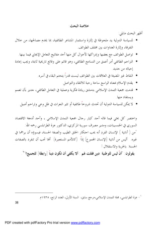 ‫ﺧﻼﺻﺔ ﺍﻟﺒﺤﺚ:‬
                                                                            ‫ﺃﻇﻬﺮ ﺍﻟﺒﺤﺚ ﻣﺎﻳﻠﻲ:‬
      ‫• ﻟﻠﺴﻴﺎﺳﺔ ﺍﻟﺪﻭﻟﻴﺔ ﻳﺪ ﻣﻠﺤﻮﻇﺔ ﰲ ﺇﺛﺎﺭﺓ ﻭﺍﺳﺘﺜﻤﺎﺭ ﺍﳌﺸﺎﻋﺮ ﺍﻟﻄﺎﺋﻔﻴﺔ، ﲟﺎ ﳜﺪﻡ ﻣﺼﺎﳊﻬﺎ، ﻣﻦ ﺧﻼﻝ‬
                                                     ‫ﺍﻟﺘﻔﺮﻗﺔ، ﻭﺇﺛﺎﺭﺓ ﺍﻟﻌﺪﺍﻭﺍﺕ ﺑﲔ ﳐﺘﻠﻒ ﺍﻟﻄﻮﺍﺋﻒ.‬
        ‫• ﺗﻮﺍﺻﻞ ﺍﻟﻄﻮﺍﺋﻒ ﻣﻊ ﺑﻌﻀﻬﺎ ﻭﺇﺩﺭﺍﻛﻬﺎ ﻷﺣﻮﺍﻝ ﻛﻞ ﻣﻨﻬﺎ ﺃﺣﺪ ﻣﻔﺎﺗﻴﺢ ﺍﻟﺘﻌﺎﻣﻞ ﺍﻹﳚﺎﰊ ﻓﻴﻤﺎ ﺑﻴﻨﻬﺎ.‬
      ‫• ﺍﻟﺘﺮﺍﺣﻢ ﺍﻟﻄﺎﺋﻔﻲ ﺃﻣﺮ ﺃﻋﻤﻖ ﻣﻦ ﺍﻟﺘﺴﺎﻣﺢ ﺍﻟﻄﺎﺋﻔﻲ، ﻭﻫﻮ ﻗﺎﺋﻢ ﻋﻠﻰ ﻭﻗﺎﺋﻊ ﺗﺎﺭﳜﻴﺔ ﺛﺎﺑﺘﺔ، ﻭﳚﺐ ﺇﻋﺎﺩﺓ‬
                                                                           ‫ﺇﺣﻴﺎﺋﻪ ﻣﻦ ﺟﺪﻳﺪ.‬
                       ‫• ﺍﻟﻨﻘﺎﻁ ﻏﲑ ﺍﳌﻀﻴﺌﺔ ﰲ ﺍﻟﻌﻼﻗﺎﺕ ﺑﲔ ﺍﻟﻄﻮﺍﺋﻒ ﻟﻴﺴﺖ ﻗﺪﺭﺍ ﻳﺘﺤﺘﻢ ﺍﻟﺒﻘﺎﺀ ﰲ ﺃﺳﺮﻩ.‬
                                            ‫ﹰ‬
                                         ‫• ﻳﻘﺪﻡ ﺍﻹﺳﻼﻡ ﲟﻌﻨﺎﻩ ﺍﻟﻮﺍﺳﻊ ﺳﺎﺣﺔ ﺭﺣﺒﺔ ﻟﻼﻟﺘﻘﺎﺀ ﻭﺍﻟﺘﻮﺍﺻﻞ.‬
      ‫• ﻗﺪﻣﺖ ﲨﻌﻴﺔ ﺍﻟﺘﻤﺪﻥ ﺍﻹﺳﻼﻣﻲ ﺑﺪﻣﺸﻖ ﺭﻳﺎﺩﺓ ﻓﻜﺮﻳﺔ ﻭﻋﻤﻠﻴﺔ ﰲ ﺍﻟﺘﻌﺎﻣﻞ ﺍﻟﻄﺎﺋﻔﻲ، ﺟﺪﻳﺮ ﺑﺄﻥ ﺗﻌﻤﻢ‬
                                                                               ‫ﻭﻳﺴﺘﻔﺎﺩ ﻣﻨﻬﺎ.‬
           ‫• ﻻ ﳝﻜﻦ ﻟﻠﺴﻴﺎﺳﺔ ﺍﻟﺪﻭﻟﻴﺔ ﺃﻥ ﲢﺪﺙ ﺷﺮﻭﺧﺎﹰ ﻃﺎﺋﻔﻴﺔ ﺃﻭ ﺗﺜﲑ ﺍﻟﻨﻌﺮﺍﺕ ﰲ ﻇﻞ ﻭﻋﻲ ﻭﺗﺮﺍﺣﻢ ﺃﺻﻴﻞ.‬


      ‫ﻭﺍﺧﺘﺼﺮ ﻛﻞ ﲝﺜﻲ ﻓﻴﻤﺎ ﻗﺎﻟﻪ ﺃﺣﺪ ﻛﺒﺎﺭ ﺭﺟﺎﻝ ﲨﻌﻴﺔ ﺍﻟﺘﻤﺪﻥ ﺍﻹﺳﻼﻣﻲ ، ﻭﺃﺣﺪ ﺃﺩﻣﻐﺔ ﺍﻻﻗﺘﺼﺎﺩ‬
            ‫ﺍﻟﺴﻮﺭﻱ ﰲ ﺍﳋﻤﺴﻴﻨﺎﺕ، ﻭﻣﺪﻳﺮ ﻣﺼﺮﻑ ﺳﻮﺭﻳﺔ ﺍﳌﺮﻛﺰﻱ، ﺍﻟﺪﻛﺘﻮﺭ ﻋﺰﺓ ﺍﻟﻄﺮﺍﺑﻠﺴﻲ ﺭﲪﻪ ﺍﷲ:‬
      ‫"ﻣﻦ ) ﺃﻧﺎﻧﻴﺔ ( ﺍﻹﻧﺴﺎﻥ ﺍﻟﻔﺮﺩ ﺃﻧﻪ ﳛﺐ ﺍﺣﺘﻜﺎﺭ ﺍﳋﻠﻖ ﺍﻟﻄﻴﺐ ﻭﺍﻟﺼﻔﺔ ﺍﳊﺴﻨﺔ، ﻓﻴﺴﻮﺅﻩ ﺃﻥ ﻳﺮﺍﳘﺎ ﰲ‬
                                                               ‫‪‬‬
      ‫ﻏﲑﻩ. ﺃﻟﻴﺲ ﻣﻦ ﺃﻧﺎﻧﻴﺔ )ﺍﻹﻧﺴﺎﻥ ﺍ‪‬ﻤﻮﻉ( ﺇﺫﺍ )ﻛﺎﻷﻣﻢ ﺍﳌﺴﺘﻌﻤﺮﺓ( ﺃ‪‬ﺎ ﲢﺐ ﺃﻥ ﺗﻨﻔﺮﺩ ﺑﺎﻟﺼﻔﺎﺕ‬
                                   ‫‪‬‬               ‫ﹰ‬
                                                               ‫ﺍﳊﺴﻨﺔ: ﺑﺎﳊﺮﻳﺔ ﻭﺍﻻﺳﺘﻘﻼﻝ !‬
            ‫ﻳﻘﻮﻟﻮﻥ: "ﺃﻥ ﻟﻴﺲ ﻟﻠﻮﻃﻨﻴﺔ ﺩﻳﻦ ﻓﻘﻠﺖ ﳍﻢ : ﺃﻻ ﻳﻜﻔﻲ ﺃﻥ ﺗﻜﻮﻥ ﺩﻳﻨﺎ ]ﺭﺍﺑﻄﺔ[ ﻟﻠﺠﻤﻴﻊ؟"١.‬
                               ‫ﹰ‬                                              ‫ﹾ‬




                        ‫١- ﻋﺰﺓ ﺍﻟﻄﺮﺍﺑﻠﺴﻲ، ﳎﻠﺔ ﺍﻟﺘﻤﺪﻥ ﺍﻹﺳﻼﻣﻲ،ﻣﺮﺟﻊ ﺳﺎﺑﻖ، ﺍﻟﺴﻨﺔ ﺍﻷﻭﱃ، ﺍﻟﻌﺪﺩ ﺍﻟﺮﺍﺑﻊ، ٥٣٩١ﻡ.‬
      ‫83‬




‫‪PDF created with pdfFactory Pro trial version www.pdffactory.com‬‬
 