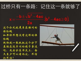 过桥只有一条路：记住这一条就够了

      b  b  4ac 2
                             
            2
  x              .b  4ac  0 .
           2a
这个公式就是系在腰间的
保险绳
如果你不想没有这样的保
险绳
赶快找一张纸把这个抄下
来贴在洗手间的镜子旁边
吧，或者抄在书皮上，每
天至少可以看两次，不信
记不住！
 