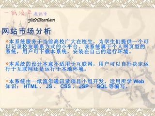 网站市场分析
本系统服务于当前高校广大在校生，为学生们提供一个可
以记录校友联系方式的小平台。该系统属于个人网页型的
系统，用户可下载本系统，安装在自己的运行环境。

本系统的设计本意不适用于互联网，用户可以自行决定运
行于互联网还是运行于本地环境。

本系统由一纸流年通讯录项目小组开发，运用所学                Web
知识： HTML 、 JS 、 CSS 、 JSP 、 SQL 等编写。
 
