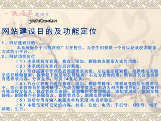 网站建设目的及功能定位
1 、网站建设目的
     本系统服务于当前高校广大在校生，为学生们提供一个可以记录校友联系
方式的小平台。
2 、网站功能定位
    （ 1 ）本系统具有查询、修改、添加、删除校友联系方式的功能。
    （ 2 ）本系统具有前台与后台系统。
    （ 3 ）前台提供非管理员查询通讯录功能。左边显示搜索框，提供姓名关键
字进行模糊搜索。搜索框下面显示友情链接。右边为查询结果，默认首页会显示所
有通讯录内容。分页显示，每页 14 条记录。
    （ 4 ）后台供管理员进行修改、添加、删除等操作。管理员登陆后台需要口
令，防止非管理员的非法操作。左边为操作菜单，右边为相应操作界面。修改操作
有修改校友信息、修改管理员密码；添加操作有添加校友、添加管理员、添加友情
链接；删除操作有删除校友、删除管理员、删除友情链接。
    （ 5 ）前后台所有输入数据表单均采用 JS 表单验证。
    （ 6 ）本通讯录可记录的内容：姓名、住址、电话、手机号、 QQ 号、电子
邮箱、生日。
 