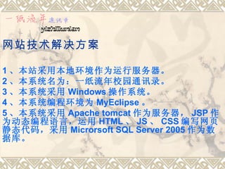 网站技术解决方案

1 、本站采用本地环境作为运行服务器。
2 、本系统名为：一纸流年校园通讯录。
3 、本系统采用 Windows 操作系统。
4 、本系统编程环境为 MyEclipse 。
5 、本系统采用 Apache tomcat 作为服务器， JSP 作
为动态编程语言，运用 HTML 、 JS 、 CSS 编写网页
静态代码，采用 Microrsoft SQL Server 2005 作为数
据库。
 